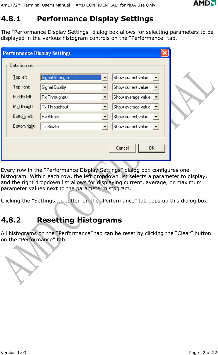  Am1772&trade; Terminal User&rsquo;s Manual    AMD CONFIDENTIAL: for NDA Use Only   Version 1.03  Page 22 of 22 4.8.1  Performance Display Settings The &ldquo;Performance Display Settings&rdquo; dialog box allows for selecting parameters to be displayed in the various histogram controls on the &ldquo;Performance&rdquo; tab. Every row in the &ldquo;Performance Display Settings&rdquo; dialog box configures one histogram. Within each row, the left dropdown list selects a parameter to display, and the right dropdown list allows for displaying current, average, or maximum parameter values next to the parameter histogram. Clicking the &ldquo;Settings...&rdquo; button on the &ldquo;Performance&rdquo; tab pops up this dialog box. 4.8.2 Resetting Histograms All histograms on the &ldquo;Performance&rdquo; tab can be reset by clicking the &ldquo;Clear&rdquo; button on the &ldquo;Performance&rdquo; tab. 