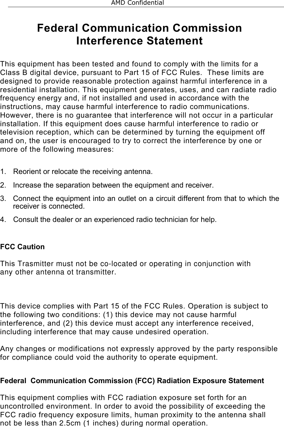  Federal Communication Commission Interference Statement  This equipment has been tested and found to comply with the limits for a Class B digital device, pursuant to Part 15 of FCC Rules.  These limits are designed to provide reasonable protection against harmful interference in a residential installation. This equipment generates, uses, and can radiate radio frequency energy and, if not installed and used in accordance with the instructions, may cause harmful interference to radio communications.  However, there is no guarantee that interference will not occur in a particular installation. If this equipment does cause harmful interference to radio or television reception, which can be determined by turning the equipment off and on, the user is encouraged to try to correct the interference by one or more of the following measures:    1.  Reorient or relocate the receiving antenna. 2.  Increase the separation between the equipment and receiver. 3. Connect the equipment into an outlet on a circuit different from that to which the receiver is connected. 4.  Consult the dealer or an experienced radio technician for help.  FCC Caution  This Trasmitter must not be co-located or operating in conjunction with any other antenna ot transmitter. This device complies with Part 15 of the FCC Rules. Operation is subject to the following two conditions: (1) this device may not cause harmful interference, and (2) this device must accept any interference received, including interference that may cause undesired operation.   Any changes or modifications not expressly approved by the party responsible for compliance could void the authority to operate equipment.  Federal  Communication Commission (FCC) Radiation Exposure Statement  This equipment complies with FCC radiation exposure set forth for an uncontrolled environment. In order to avoid the possibility of exceeding the FCC radio frequency exposure limits, human proximity to the antenna shall not be less than 2.5cm (1 inches) during normal operation.   AMD Confidential 