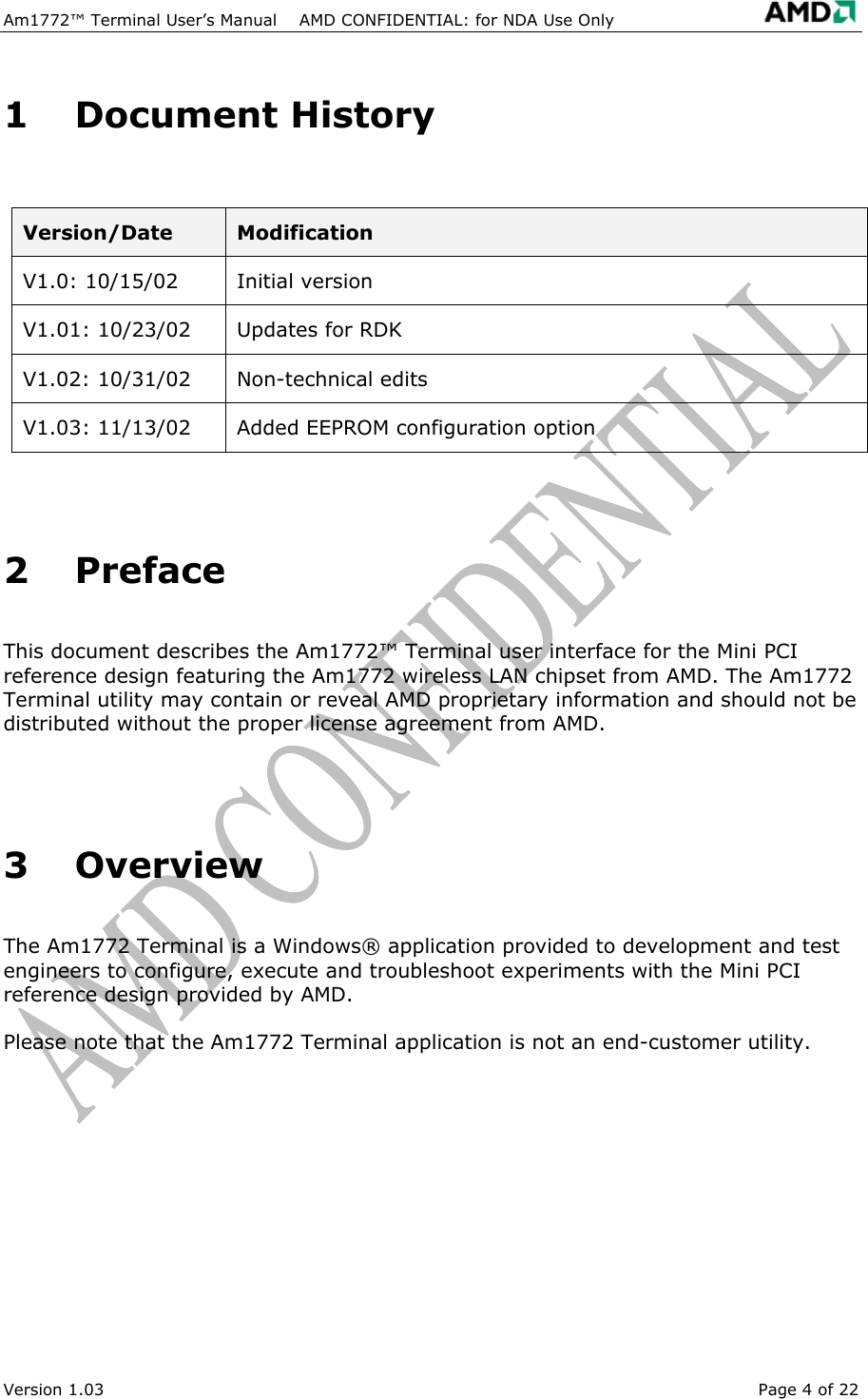 Am1772&trade; Terminal User&rsquo;s Manual    AMD CONFIDENTIAL: for NDA Use Only    1 Document History  Version/Date  Modification V1.0: 10/15/02  Initial version V1.01: 10/23/02  Updates for RDK V1.02: 10/31/02  Non-technical edits V1.03: 11/13/02  Added EEPROM configuration option   2 Preface This document describes the Am1772&trade; Terminal user interface for the Mini PCI reference design featuring the Am1772 wireless LAN chipset from AMD. The Am1772 Terminal utility may contain or reveal AMD proprietary information and should not be distributed without the proper license agreement from AMD.   3 Overview The Am1772 Terminal is a Windows&reg; application provided to development and test engineers to configure, execute and troubleshoot experiments with the Mini PCI reference design provided by AMD. Please note that the Am1772 Terminal application is not an end-customer utility.  Version 1.03  Page 4 of 22 