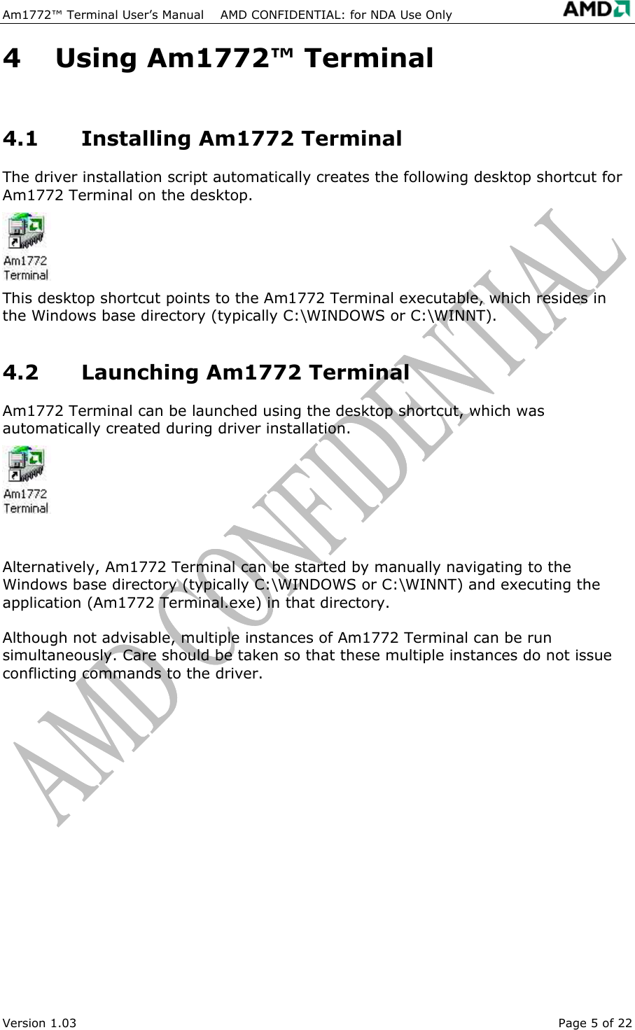 Am1772&trade; Terminal User&rsquo;s Manual    AMD CONFIDENTIAL: for NDA Use Only   Version 1.03  Page 5 of 22 4  Using Am1772&trade; Terminal 4.1  Installing Am1772 Terminal The driver installation script automatically creates the following desktop shortcut for Am1772 Terminal on the desktop. This desktop shortcut points to the Am1772 Terminal executable, which resides in the Windows base directory (typically C:\WINDOWS or C:\WINNT). 4.2  Launching Am1772 Terminal Am1772 Terminal can be launched using the desktop shortcut, which was automatically created during driver installation.  Alternatively, Am1772 Terminal can be started by manually navigating to the Windows base directory (typically C:\WINDOWS or C:\WINNT) and executing the application (Am1772 Terminal.exe) in that directory. Although not advisable, multiple instances of Am1772 Terminal can be run simultaneously. Care should be taken so that these multiple instances do not issue conflicting commands to the driver. 