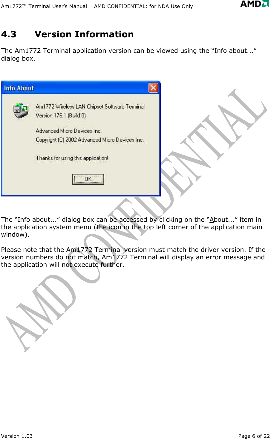 Am1772&trade; Terminal User&rsquo;s Manual    AMD CONFIDENTIAL: for NDA Use Only   Version 1.03  Page 6 of 22 4.3 Version Information The Am1772 Terminal application version can be viewed using the &ldquo;Info about...&rdquo; dialog box.  The &ldquo;Info about...&rdquo; dialog box can be accessed by clicking on the &ldquo;About...&rdquo; item in the application system menu (the icon in the top left corner of the application main window). Please note that the Am1772 Terminal version must match the driver version. If the version numbers do not match, Am1772 Terminal will display an error message and the application will not execute further. 