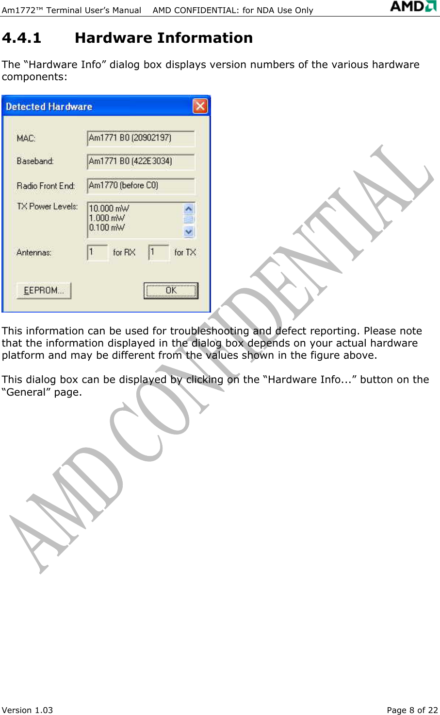  Am1772&trade; Terminal User&rsquo;s Manual    AMD CONFIDENTIAL: for NDA Use Only   Version 1.03  Page 8 of 22 4.4.1 Hardware Information The &ldquo;Hardware Info&rdquo; dialog box displays version numbers of the various hardware components: This information can be used for troubleshooting and defect reporting. Please note that the information displayed in the dialog box depends on your actual hardware platform and may be different from the values shown in the figure above. This dialog box can be displayed by clicking on the &ldquo;Hardware Info...&rdquo; button on the &ldquo;General&rdquo; page. 