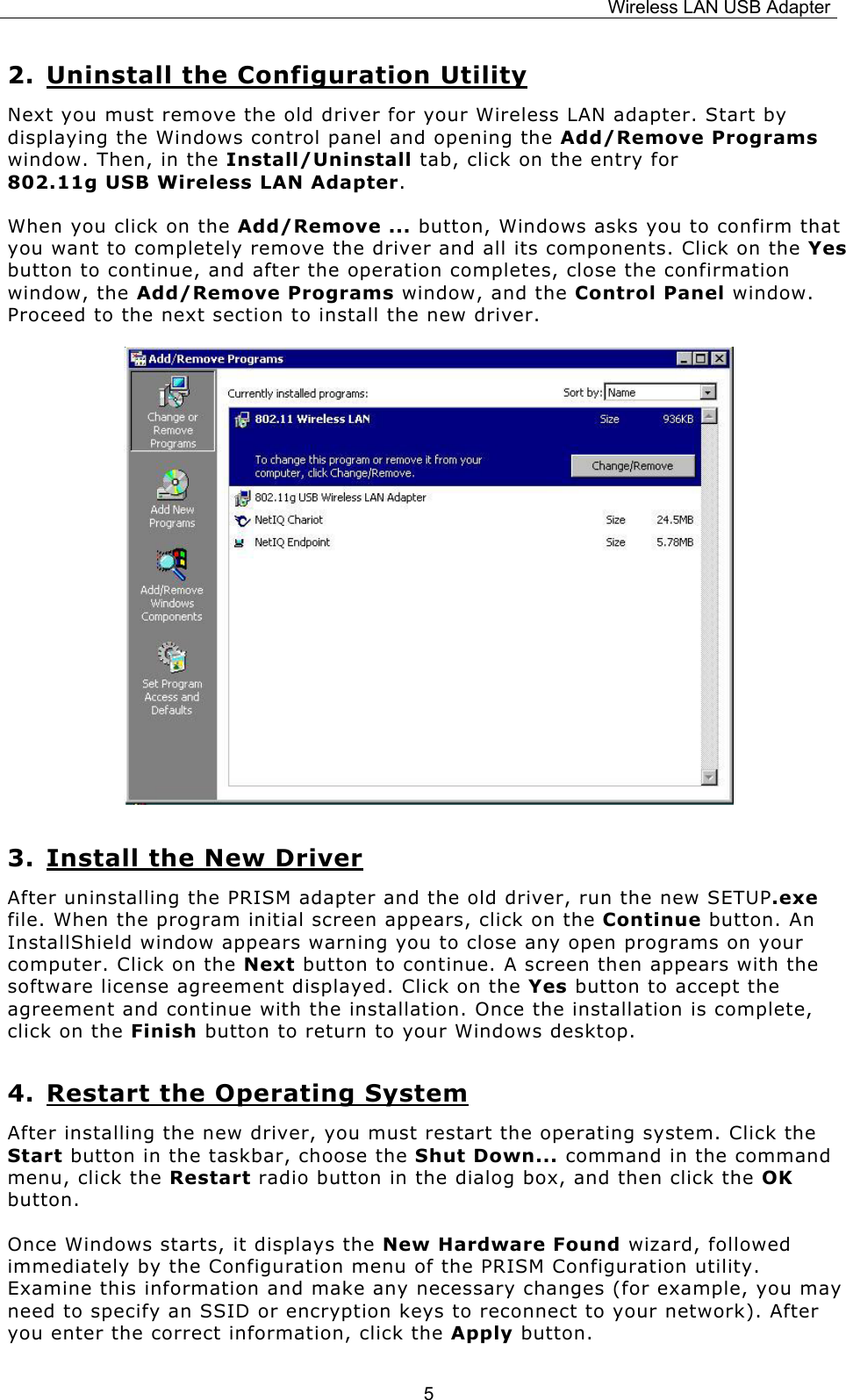 Wireless LAN USB Adapter  52. Uninstall the Configuration Utility Next you must remove the old driver for your Wireless LAN adapter. Start by displaying the Windows control panel and opening the Add/Remove Programs window. Then, in the Install/Uninstall tab, click on the entry for              802.11g USB Wireless LAN Adapter.  When you click on the Add/Remove ... button, Windows asks you to confirm that you want to completely remove the driver and all its components. Click on the Yes button to continue, and after the operation completes, close the confirmation window, the Add/Remove Programs window, and the Control Panel window. Proceed to the next section to install the new driver.     3. Install the New Driver After uninstalling the PRISM adapter and the old driver, run the new SETUP.exe file. When the program initial screen appears, click on the Continue button. An InstallShield window appears warning you to close any open programs on your computer. Click on the Next button to continue. A screen then appears with the software license agreement displayed. Click on the Yes button to accept the agreement and continue with the installation. Once the installation is complete, click on the Finish button to return to your Windows desktop. 4. Restart the Operating System After installing the new driver, you must restart the operating system. Click the Start button in the taskbar, choose the Shut Down... command in the command menu, click the Restart radio button in the dialog box, and then click the OK button. Once Windows starts, it displays the New Hardware Found wizard, followed immediately by the Configuration menu of the PRISM Configuration utility. Examine this information and make any necessary changes (for example, you may need to specify an SSID or encryption keys to reconnect to your network). After you enter the correct information, click the Apply button. 