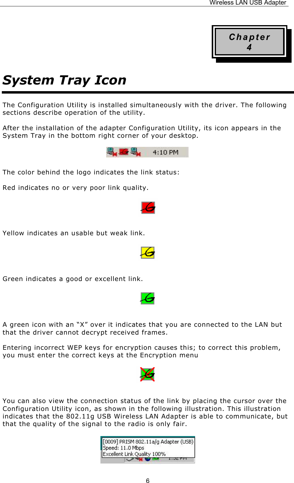 Wireless LAN USB Adapter  6Chapter 4 System Tray Icon The Configuration Utility is installed simultaneously with the driver. The following sections describe operation of the utility. After the installation of the adapter Configuration Utility, its icon appears in the System Tray in the bottom right corner of your desktop.   The color behind the logo indicates the link status: Red indicates no or very poor link quality.   Yellow indicates an usable but weak link.   Green indicates a good or excellent link.   A green icon with an &ldquo;X&rdquo; over it indicates that you are connected to the LAN but that the driver cannot decrypt received frames. Entering incorrect WEP keys for encryption causes this; to correct this problem, you must enter the correct keys at the Encryption menu   You can also view the connection status of the link by placing the cursor over the Configuration Utility icon, as shown in the following illustration. This illustration indicates that the 802.11g USB Wireless LAN Adapter is able to communicate, but that the quality of the signal to the radio is only fair.   