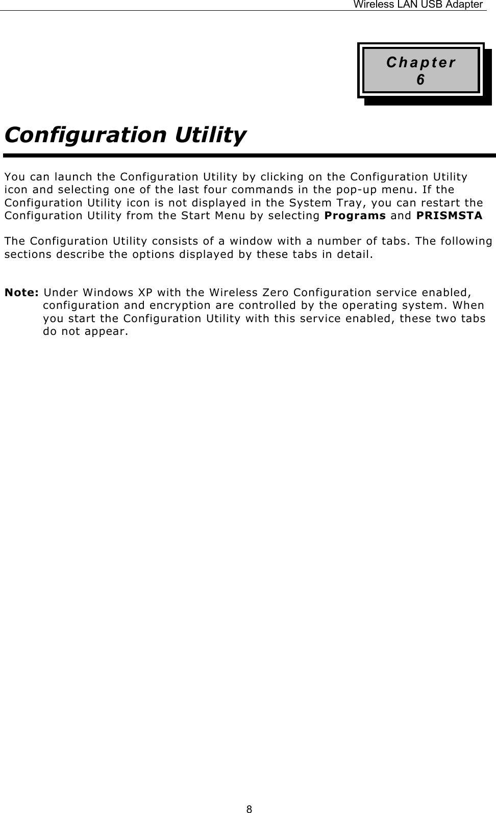 Wireless LAN USB Adapter  8Chapter 6 Configuration Utility You can launch the Configuration Utility by clicking on the Configuration Utility icon and selecting one of the last four commands in the pop-up menu. If the Configuration Utility icon is not displayed in the System Tray, you can restart the Configuration Utility from the Start Menu by selecting Programs and PRISMSTA The Configuration Utility consists of a window with a number of tabs. The following sections describe the options displayed by these tabs in detail. Note: Under Windows XP with the Wireless Zero Configuration service enabled, configuration and encryption are controlled by the operating system. When you start the Configuration Utility with this service enabled, these two tabs do not appear.                  