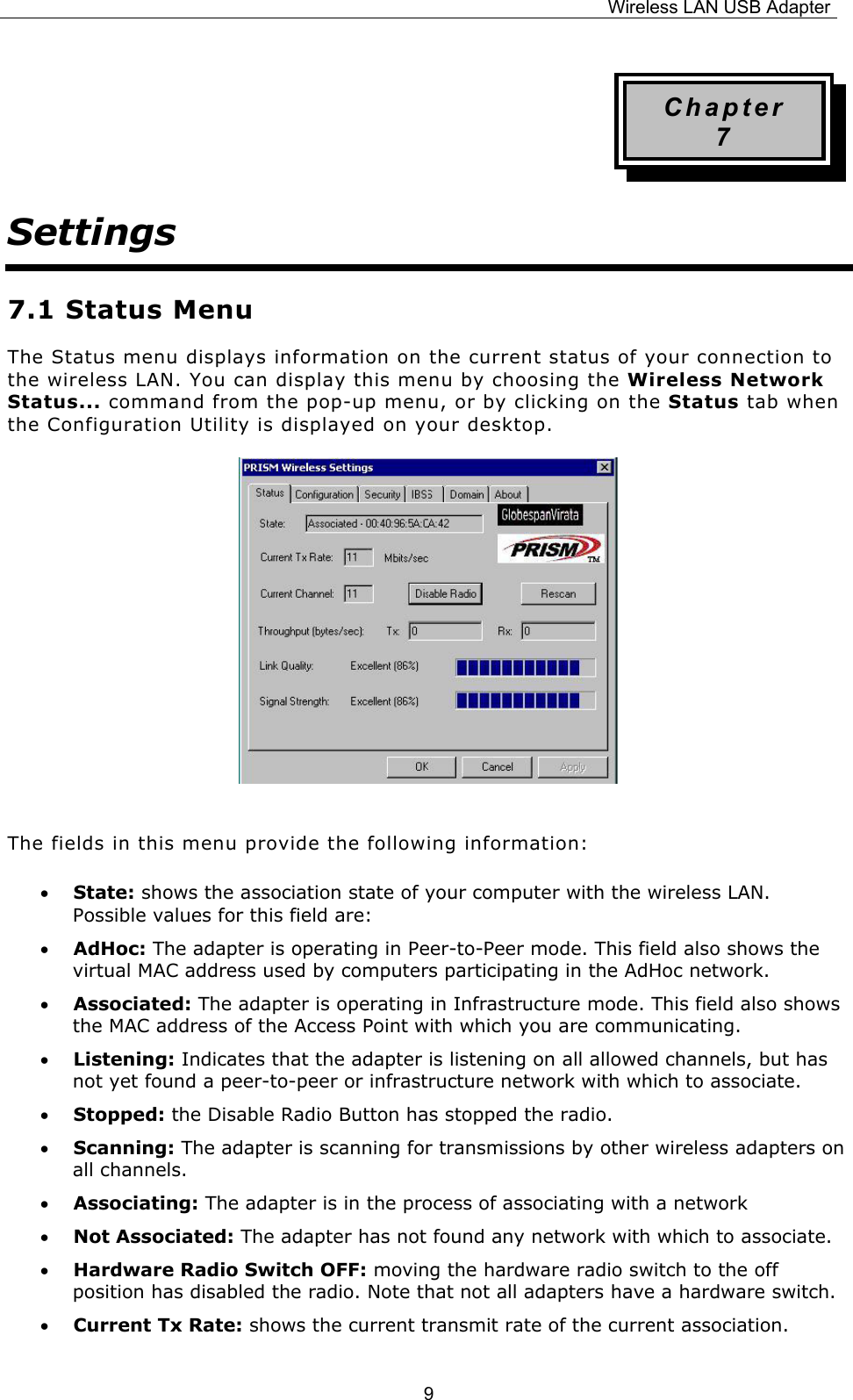 Wireless LAN USB Adapter  9Chapter 7 Settings 7.1 Status Menu The Status menu displays information on the current status of your connection to the wireless LAN. You can display this menu by choosing the Wireless Network Status... command from the pop-up menu, or by clicking on the Status tab when the Configuration Utility is displayed on your desktop.      The fields in this menu provide the following information: &bull; State: shows the association state of your computer with the wireless LAN. Possible values for this field are: &bull; AdHoc: The adapter is operating in Peer-to-Peer mode. This field also shows the virtual MAC address used by computers participating in the AdHoc network. &bull; Associated: The adapter is operating in Infrastructure mode. This field also shows the MAC address of the Access Point with which you are communicating. &bull; Listening: Indicates that the adapter is listening on all allowed channels, but has not yet found a peer-to-peer or infrastructure network with which to associate. &bull; Stopped: the Disable Radio Button has stopped the radio. &bull; Scanning: The adapter is scanning for transmissions by other wireless adapters on all channels. &bull; Associating: The adapter is in the process of associating with a network &bull; Not Associated: The adapter has not found any network with which to associate. &bull; Hardware Radio Switch OFF: moving the hardware radio switch to the off position has disabled the radio. Note that not all adapters have a hardware switch. &bull; Current Tx Rate: shows the current transmit rate of the current association. 