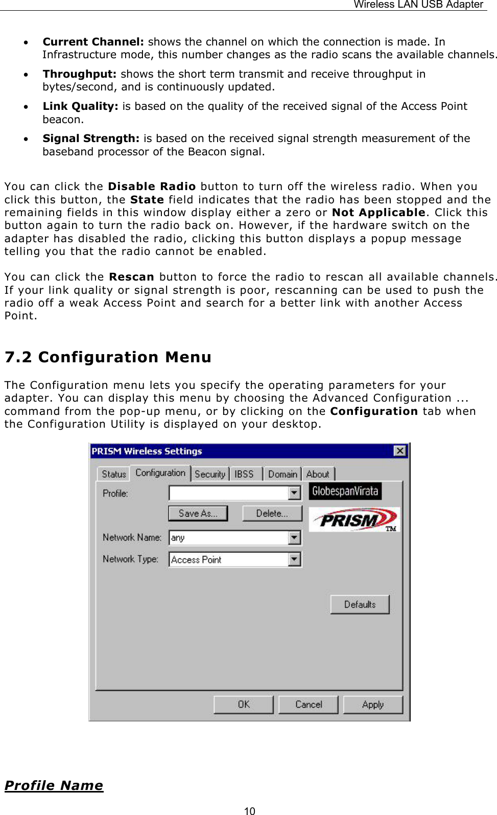 Wireless LAN USB Adapter  10&bull; Current Channel: shows the channel on which the connection is made. In Infrastructure mode, this number changes as the radio scans the available channels.  &bull; Throughput: shows the short term transmit and receive throughput in bytes/second, and is continuously updated. &bull; Link Quality: is based on the quality of the received signal of the Access Point beacon. &bull; Signal Strength: is based on the received signal strength measurement of the baseband processor of the Beacon signal.  You can click the Disable Radio button to turn off the wireless radio. When you click this button, the State field indicates that the radio has been stopped and the remaining fields in this window display either a zero or Not Applicable. Click this button again to turn the radio back on. However, if the hardware switch on the adapter has disabled the radio, clicking this button displays a popup message telling you that the radio cannot be enabled. You can click the Rescan button to force the radio to rescan all available channels. If your link quality or signal strength is poor, rescanning can be used to push the radio off a weak Access Point and search for a better link with another Access Point. 7.2 Configuration Menu The Configuration menu lets you specify the operating parameters for your adapter. You can display this menu by choosing the Advanced Configuration ... command from the pop-up menu, or by clicking on the Configuration tab when the Configuration Utility is displayed on your desktop.              Profile Name 