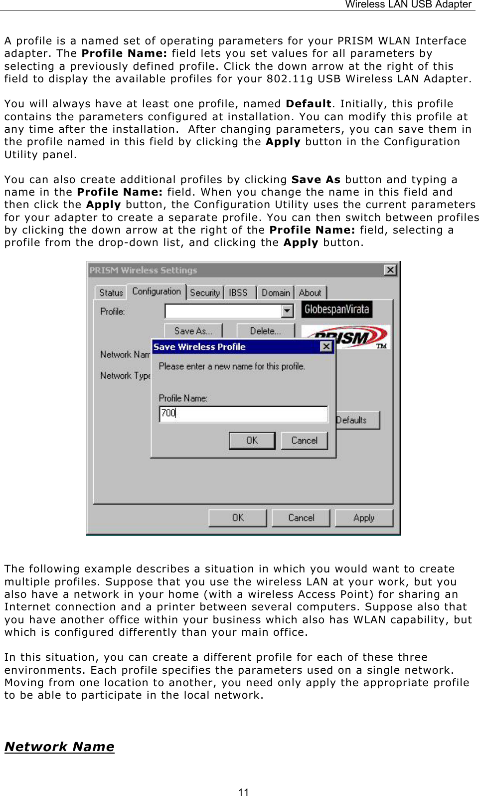 Wireless LAN USB Adapter  11A profile is a named set of operating parameters for your PRISM WLAN Interface adapter. The Profile Name: field lets you set values for all parameters by selecting a previously defined profile. Click the down arrow at the right of this field to display the available profiles for your 802.11g USB Wireless LAN Adapter. You will always have at least one profile, named Default. Initially, this profile contains the parameters configured at installation. You can modify this profile at any time after the installation.  After changing parameters, you can save them in the profile named in this field by clicking the Apply button in the Configuration Utility panel. You can also create additional profiles by clicking Save As button and typing a name in the Profile Name: field. When you change the name in this field and then click the Apply button, the Configuration Utility uses the current parameters for your adapter to create a separate profile. You can then switch between profiles by clicking the down arrow at the right of the Profile Name: field, selecting a profile from the drop-down list, and clicking the Apply button.             The following example describes a situation in which you would want to create multiple profiles. Suppose that you use the wireless LAN at your work, but you also have a network in your home (with a wireless Access Point) for sharing an Internet connection and a printer between several computers. Suppose also that you have another office within your business which also has WLAN capability, but which is configured differently than your main office. In this situation, you can create a different profile for each of these three environments. Each profile specifies the parameters used on a single network. Moving from one location to another, you need only apply the appropriate profile to be able to participate in the local network.  Network Name 