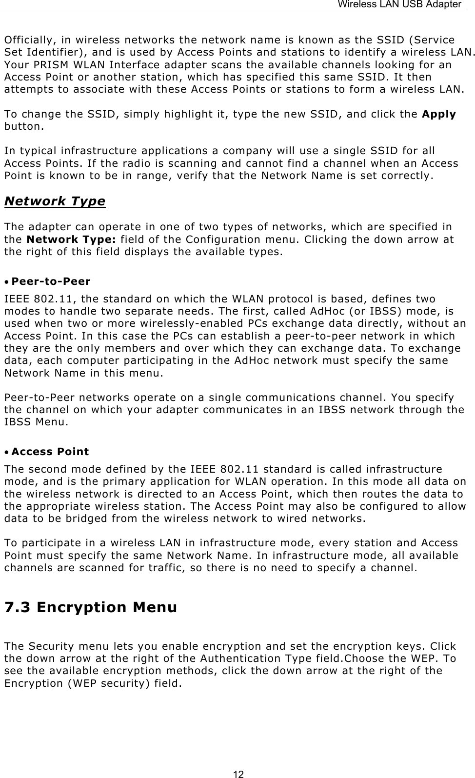 Wireless LAN USB Adapter  12Officially, in wireless networks the network name is known as the SSID (Service Set Identifier), and is used by Access Points and stations to identify a wireless LAN. Your PRISM WLAN Interface adapter scans the available channels looking for an Access Point or another station, which has specified this same SSID. It then attempts to associate with these Access Points or stations to form a wireless LAN. To change the SSID, simply highlight it, type the new SSID, and click the Apply button. In typical infrastructure applications a company will use a single SSID for all Access Points. If the radio is scanning and cannot find a channel when an Access Point is known to be in range, verify that the Network Name is set correctly. Network Type The adapter can operate in one of two types of networks, which are specified in the Network Type: field of the Configuration menu. Clicking the down arrow at the right of this field displays the available types. &bull; Peer-to-Peer IEEE 802.11, the standard on which the WLAN protocol is based, defines two modes to handle two separate needs. The first, called AdHoc (or IBSS) mode, is used when two or more wirelessly-enabled PCs exchange data directly, without an Access Point. In this case the PCs can establish a peer-to-peer network in which they are the only members and over which they can exchange data. To exchange data, each computer participating in the AdHoc network must specify the same Network Name in this menu. Peer-to-Peer networks operate on a single communications channel. You specify the channel on which your adapter communicates in an IBSS network through the IBSS Menu.  &bull; Access Point The second mode defined by the IEEE 802.11 standard is called infrastructure mode, and is the primary application for WLAN operation. In this mode all data on the wireless network is directed to an Access Point, which then routes the data to the appropriate wireless station. The Access Point may also be configured to allow data to be bridged from the wireless network to wired networks.  To participate in a wireless LAN in infrastructure mode, every station and Access Point must specify the same Network Name. In infrastructure mode, all available channels are scanned for traffic, so there is no need to specify a channel. 7.3 Encryption Menu The Security menu lets you enable encryption and set the encryption keys. Click the down arrow at the right of the Authentication Type field.Choose the WEP. To see the available encryption methods, click the down arrow at the right of the Encryption (WEP security) field.  