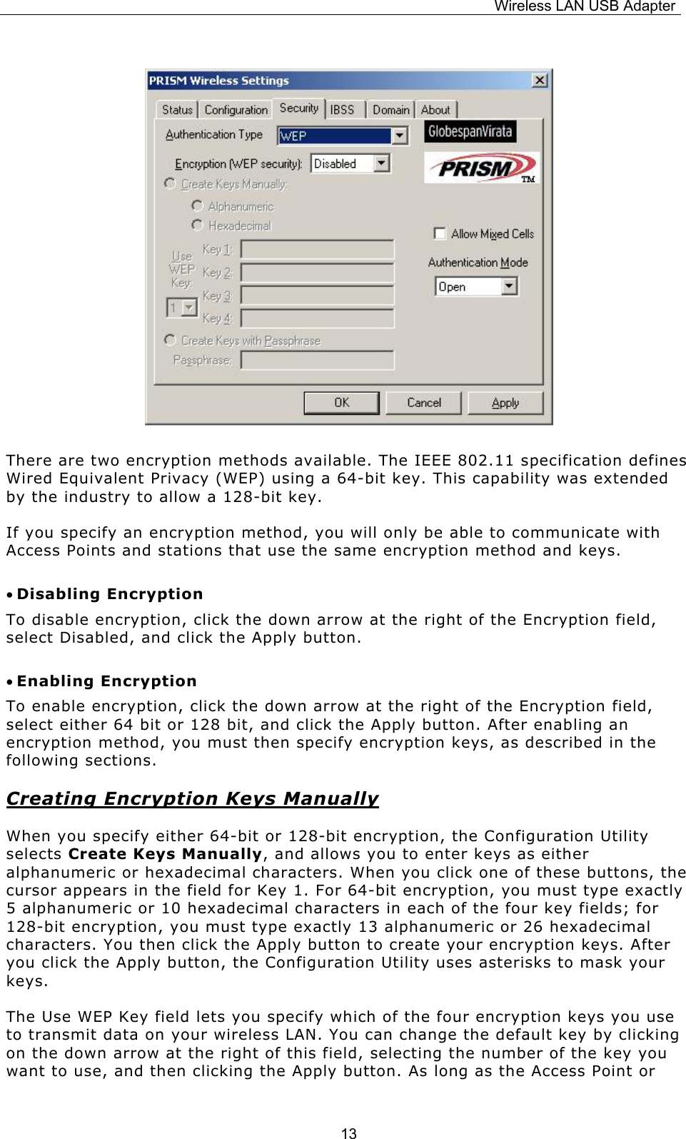 Wireless LAN USB Adapter  13       There are two encryption methods available. The IEEE 802.11 specification defines Wired Equivalent Privacy (WEP) using a 64-bit key. This capability was extended by the industry to allow a 128-bit key.   If you specify an encryption method, you will only be able to communicate with Access Points and stations that use the same encryption method and keys. &bull; Disabling Encryption To disable encryption, click the down arrow at the right of the Encryption field, select Disabled, and click the Apply button. &bull; Enabling Encryption To enable encryption, click the down arrow at the right of the Encryption field, select either 64 bit or 128 bit, and click the Apply button. After enabling an encryption method, you must then specify encryption keys, as described in the following sections. Creating Encryption Keys Manually When you specify either 64-bit or 128-bit encryption, the Configuration Utility selects Create Keys Manually, and allows you to enter keys as either alphanumeric or hexadecimal characters. When you click one of these buttons, the cursor appears in the field for Key 1. For 64-bit encryption, you must type exactly 5 alphanumeric or 10 hexadecimal characters in each of the four key fields; for 128-bit encryption, you must type exactly 13 alphanumeric or 26 hexadecimal characters. You then click the Apply button to create your encryption keys. After you click the Apply button, the Configuration Utility uses asterisks to mask your keys. The Use WEP Key field lets you specify which of the four encryption keys you use to transmit data on your wireless LAN. You can change the default key by clicking on the down arrow at the right of this field, selecting the number of the key you want to use, and then clicking the Apply button. As long as the Access Point or 
