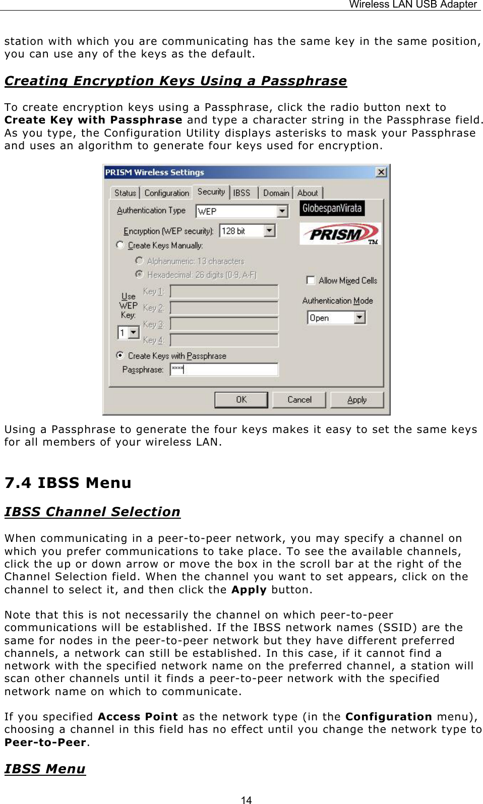 Wireless LAN USB Adapter  14station with which you are communicating has the same key in the same position, you can use any of the keys as the default. Creating Encryption Keys Using a Passphrase To create encryption keys using a Passphrase, click the radio button next to Create Key with Passphrase and type a character string in the Passphrase field. As you type, the Configuration Utility displays asterisks to mask your Passphrase and uses an algorithm to generate four keys used for encryption.       Using a Passphrase to generate the four keys makes it easy to set the same keys for all members of your wireless LAN. 7.4 IBSS Menu IBSS Channel Selection When communicating in a peer-to-peer network, you may specify a channel on which you prefer communications to take place. To see the available channels, click the up or down arrow or move the box in the scroll bar at the right of the Channel Selection field. When the channel you want to set appears, click on the channel to select it, and then click the Apply button. Note that this is not necessarily the channel on which peer-to-peer communications will be established. If the IBSS network names (SSID) are the same for nodes in the peer-to-peer network but they have different preferred channels, a network can still be established. In this case, if it cannot find a network with the specified network name on the preferred channel, a station will scan other channels until it finds a peer-to-peer network with the specified network name on which to communicate. If you specified Access Point as the network type (in the Configuration menu), choosing a channel in this field has no effect until you change the network type to Peer-to-Peer. IBSS Menu 