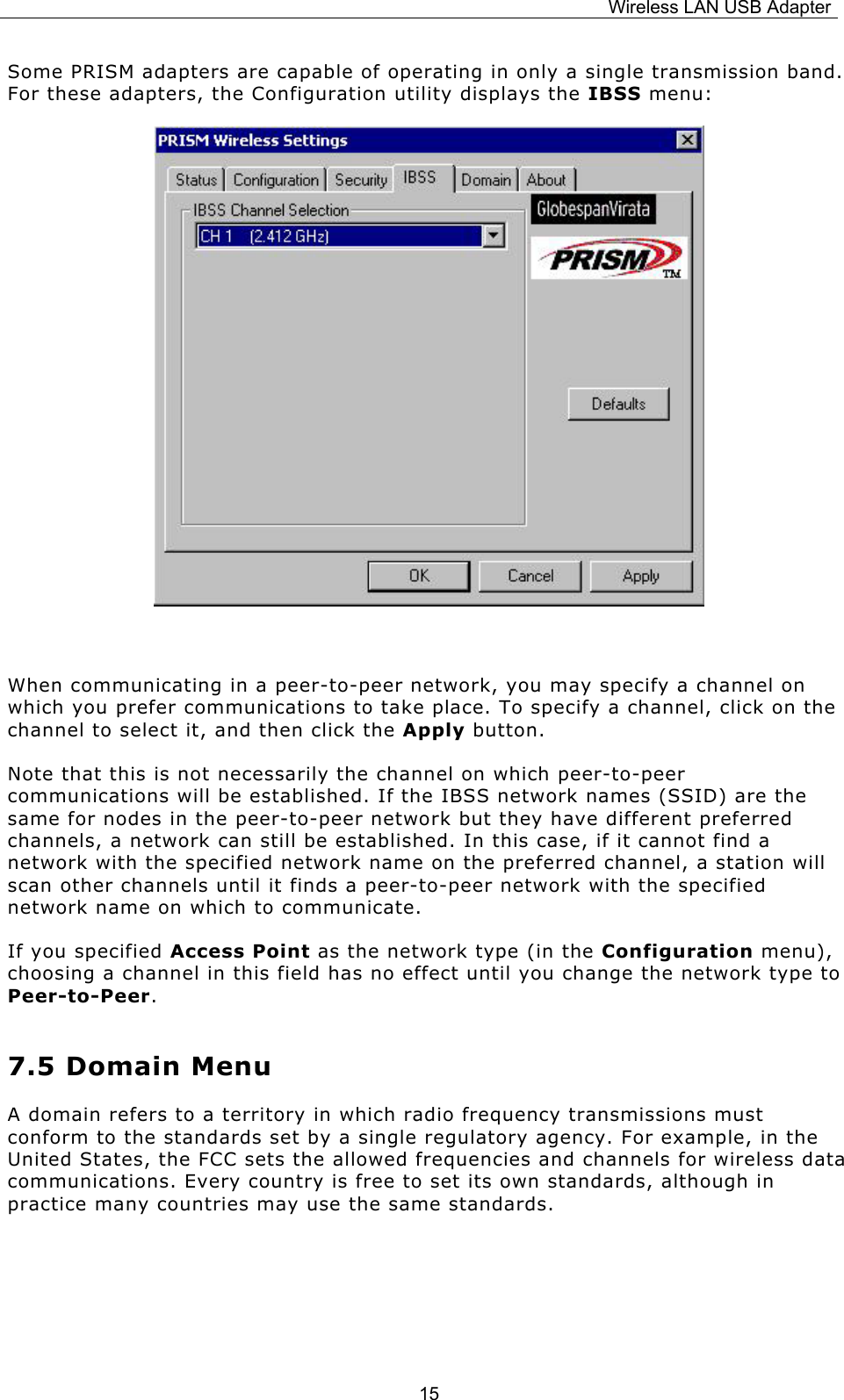 Wireless LAN USB Adapter  15Some PRISM adapters are capable of operating in only a single transmission band. For these adapters, the Configuration utility displays the IBSS menu:         When communicating in a peer-to-peer network, you may specify a channel on which you prefer communications to take place. To specify a channel, click on the channel to select it, and then click the Apply button. Note that this is not necessarily the channel on which peer-to-peer communications will be established. If the IBSS network names (SSID) are the same for nodes in the peer-to-peer network but they have different preferred channels, a network can still be established. In this case, if it cannot find a network with the specified network name on the preferred channel, a station will scan other channels until it finds a peer-to-peer network with the specified network name on which to communicate. If you specified Access Point as the network type (in the Configuration menu), choosing a channel in this field has no effect until you change the network type to Peer-to-Peer.  7.5 Domain Menu A domain refers to a territory in which radio frequency transmissions must conform to the standards set by a single regulatory agency. For example, in the United States, the FCC sets the allowed frequencies and channels for wireless data communications. Every country is free to set its own standards, although in practice many countries may use the same standards.   