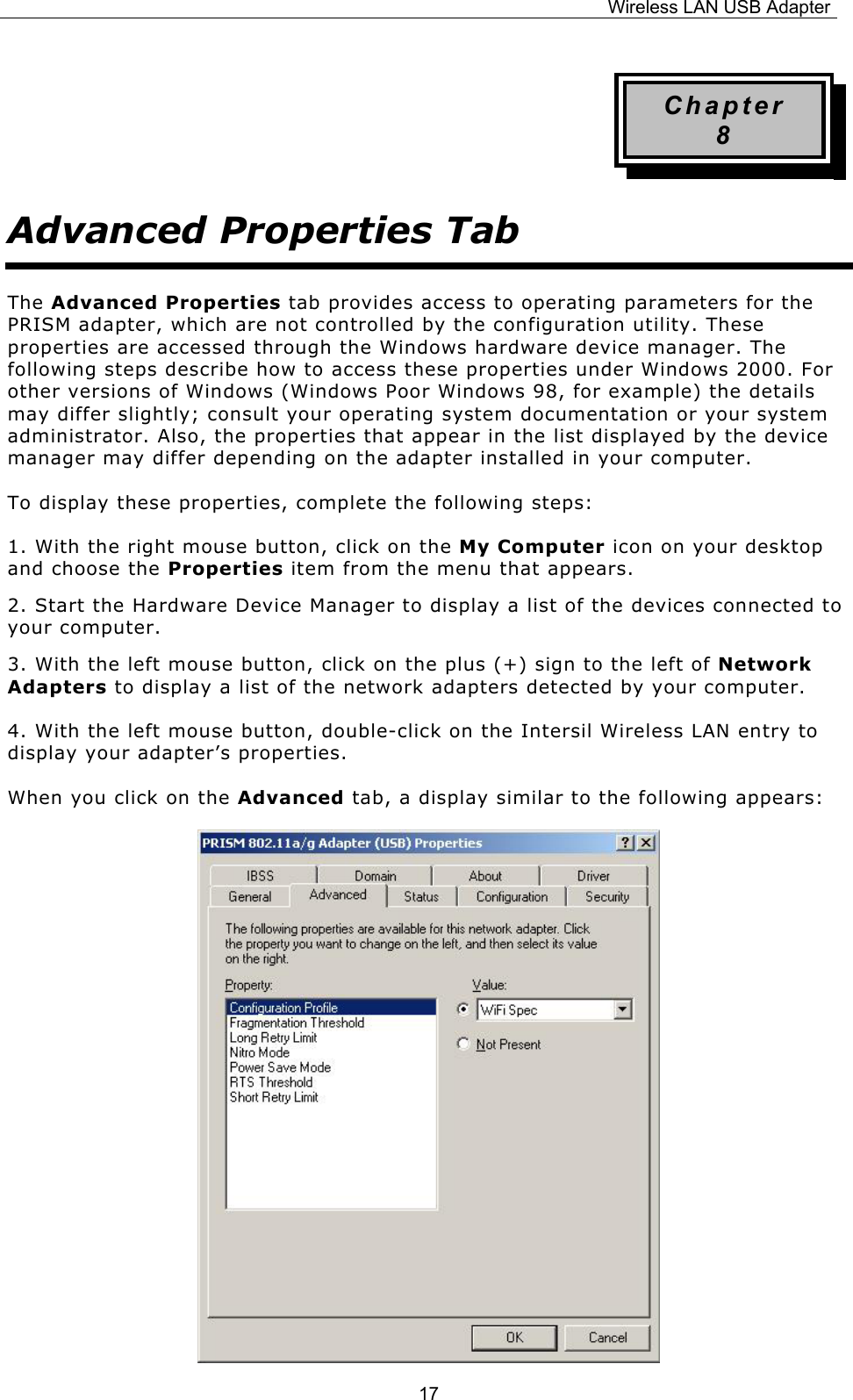 Wireless LAN USB Adapter  17Chapter 8 Advanced Properties Tab The Advanced Properties tab provides access to operating parameters for the PRISM adapter, which are not controlled by the configuration utility. These properties are accessed through the Windows hardware device manager. The following steps describe how to access these properties under Windows 2000. For other versions of Windows (Windows Poor Windows 98, for example) the details may differ slightly; consult your operating system documentation or your system administrator. Also, the properties that appear in the list displayed by the device manager may differ depending on the adapter installed in your computer. To display these properties, complete the following steps: 1. With the right mouse button, click on the My Computer icon on your desktop and choose the Properties item from the menu that appears. 2. Start the Hardware Device Manager to display a list of the devices connected to your computer. 3. With the left mouse button, click on the plus (+) sign to the left of Network Adapters to display a list of the network adapters detected by your computer. 4. With the left mouse button, double-click on the Intersil Wireless LAN entry to display your adapter&rsquo;s properties. When you click on the Advanced tab, a display similar to the following appears:             