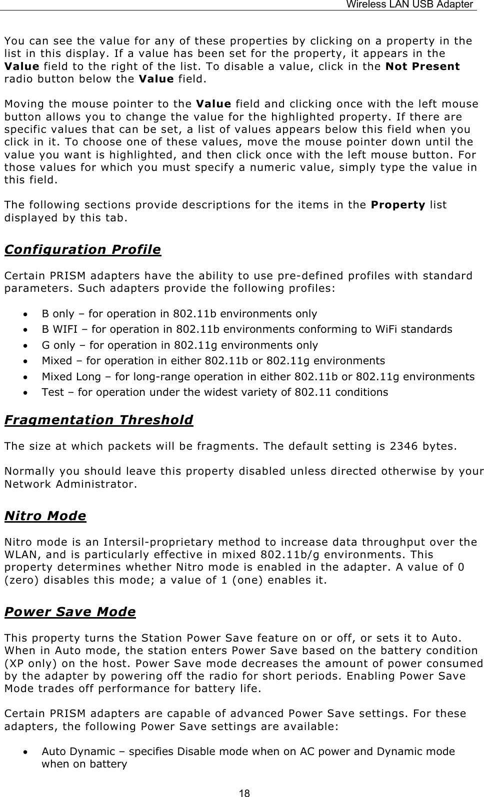 Wireless LAN USB Adapter  18You can see the value for any of these properties by clicking on a property in the list in this display. If a value has been set for the property, it appears in the Value field to the right of the list. To disable a value, click in the Not Present radio button below the Value field. Moving the mouse pointer to the Value field and clicking once with the left mouse button allows you to change the value for the highlighted property. If there are specific values that can be set, a list of values appears below this field when you click in it. To choose one of these values, move the mouse pointer down until the value you want is highlighted, and then click once with the left mouse button. For those values for which you must specify a numeric value, simply type the value in this field. The following sections provide descriptions for the items in the Property list displayed by this tab. Configuration Profile Certain PRISM adapters have the ability to use pre-defined profiles with standard parameters. Such adapters provide the following profiles: &bull; B only &ndash; for operation in 802.11b environments only &bull; B WIFI &ndash; for operation in 802.11b environments conforming to WiFi standards &bull; G only &ndash; for operation in 802.11g environments only &bull; Mixed &ndash; for operation in either 802.11b or 802.11g environments &bull; Mixed Long &ndash; for long-range operation in either 802.11b or 802.11g environments &bull; Test &ndash; for operation under the widest variety of 802.11 conditions Fragmentation Threshold The size at which packets will be fragments. The default setting is 2346 bytes. Normally you should leave this property disabled unless directed otherwise by your Network Administrator. Nitro Mode Nitro mode is an Intersil-proprietary method to increase data throughput over the WLAN, and is particularly effective in mixed 802.11b/g environments. This property determines whether Nitro mode is enabled in the adapter. A value of 0 (zero) disables this mode; a value of 1 (one) enables it. Power Save Mode This property turns the Station Power Save feature on or off, or sets it to Auto. When in Auto mode, the station enters Power Save based on the battery condition (XP only) on the host. Power Save mode decreases the amount of power consumed by the adapter by powering off the radio for short periods. Enabling Power Save Mode trades off performance for battery life. Certain PRISM adapters are capable of advanced Power Save settings. For these adapters, the following Power Save settings are available: &bull; Auto Dynamic &ndash; specifies Disable mode when on AC power and Dynamic mode when on battery 