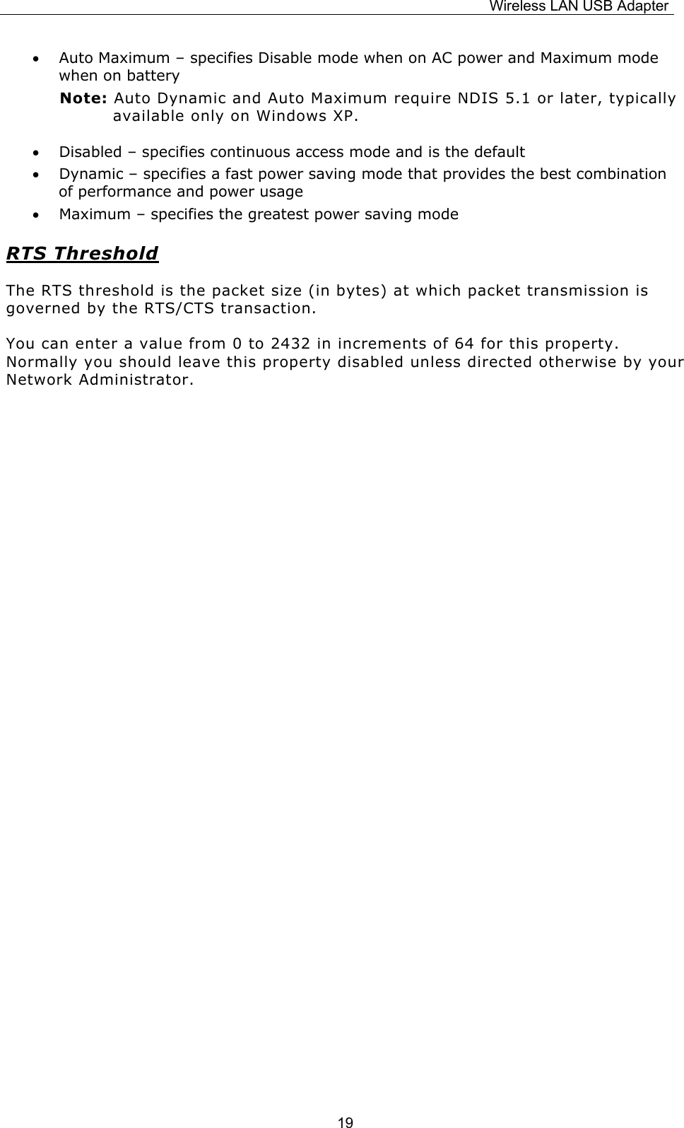 Wireless LAN USB Adapter  19&bull; Auto Maximum &ndash; specifies Disable mode when on AC power and Maximum mode when on battery Note: Auto Dynamic and Auto Maximum require NDIS 5.1 or later, typically available only on Windows XP. &bull; Disabled &ndash; specifies continuous access mode and is the default &bull; Dynamic &ndash; specifies a fast power saving mode that provides the best combination of performance and power usage &bull; Maximum &ndash; specifies the greatest power saving mode RTS Threshold The RTS threshold is the packet size (in bytes) at which packet transmission is governed by the RTS/CTS transaction.  You can enter a value from 0 to 2432 in increments of 64 for this property. Normally you should leave this property disabled unless directed otherwise by your Network Administrator.              