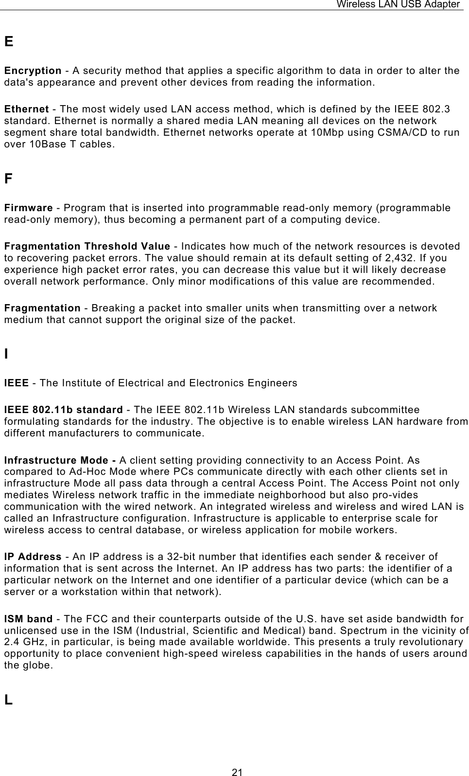 Wireless LAN USB Adapter  21E Encryption - A security method that applies a specific algorithm to data in order to alter the data's appearance and prevent other devices from reading the information. Ethernet - The most widely used LAN access method, which is defined by the IEEE 802.3 standard. Ethernet is normally a shared media LAN meaning all devices on the network segment share total bandwidth. Ethernet networks operate at 10Mbp using CSMA/CD to run over 10Base T cables. F Firmware - Program that is inserted into programmable read-only memory (programmable read-only memory), thus becoming a permanent part of a computing device. Fragmentation Threshold Value - Indicates how much of the network resources is devoted to recovering packet errors. The value should remain at its default setting of 2,432. If you experience high packet error rates, you can decrease this value but it will likely decrease overall network performance. Only minor modifications of this value are recommended. Fragmentation - Breaking a packet into smaller units when transmitting over a network medium that cannot support the original size of the packet. I IEEE - The Institute of Electrical and Electronics Engineers IEEE 802.11b standard - The IEEE 802.11b Wireless LAN standards subcommittee formulating standards for the industry. The objective is to enable wireless LAN hardware from different manufacturers to communicate. Infrastructure Mode - A client setting providing connectivity to an Access Point. As compared to Ad-Hoc Mode where PCs communicate directly with each other clients set in infrastructure Mode all pass data through a central Access Point. The Access Point not only mediates Wireless network traffic in the immediate neighborhood but also pro-vides communication with the wired network. An integrated wireless and wireless and wired LAN is called an Infrastructure configuration. Infrastructure is applicable to enterprise scale for wireless access to central database, or wireless application for mobile workers. IP Address - An IP address is a 32-bit number that identifies each sender &amp; receiver of information that is sent across the Internet. An IP address has two parts: the identifier of a particular network on the Internet and one identifier of a particular device (which can be a server or a workstation within that network). ISM band - The FCC and their counterparts outside of the U.S. have set aside bandwidth for unlicensed use in the ISM (Industrial, Scientific and Medical) band. Spectrum in the vicinity of 2.4 GHz, in particular, is being made available worldwide. This presents a truly revolutionary opportunity to place convenient high-speed wireless capabilities in the hands of users around the globe. L 