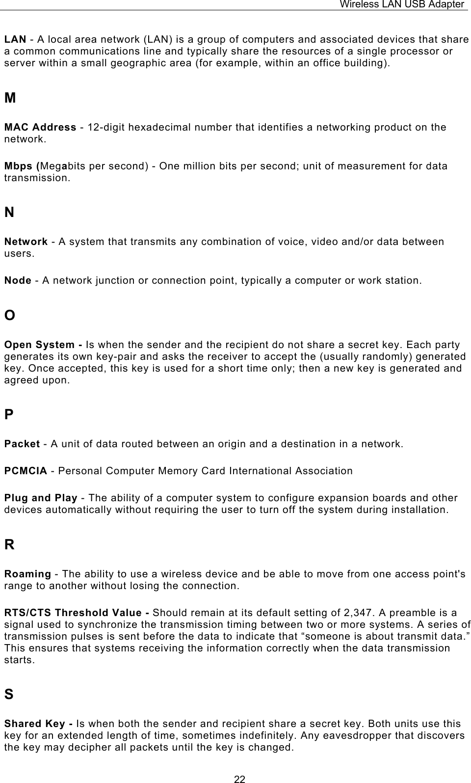 Wireless LAN USB Adapter  22LAN - A local area network (LAN) is a group of computers and associated devices that share a common communications line and typically share the resources of a single processor or server within a small geographic area (for example, within an office building). M MAC Address - 12-digit hexadecimal number that identifies a networking product on the network. Mbps (Megabits per second) - One million bits per second; unit of measurement for data transmission. N Network - A system that transmits any combination of voice, video and/or data between users. Node - A network junction or connection point, typically a computer or work station. O Open System - Is when the sender and the recipient do not share a secret key. Each party generates its own key-pair and asks the receiver to accept the (usually randomly) generated key. Once accepted, this key is used for a short time only; then a new key is generated and agreed upon. P Packet - A unit of data routed between an origin and a destination in a network. PCMCIA - Personal Computer Memory Card International Association Plug and Play - The ability of a computer system to configure expansion boards and other devices automatically without requiring the user to turn off the system during installation. R Roaming - The ability to use a wireless device and be able to move from one access point's range to another without losing the connection. RTS/CTS Threshold Value - Should remain at its default setting of 2,347. A preamble is a signal used to synchronize the transmission timing between two or more systems. A series of transmission pulses is sent before the data to indicate that &ldquo;someone is about transmit data.&rdquo; This ensures that systems receiving the information correctly when the data transmission starts. S Shared Key - Is when both the sender and recipient share a secret key. Both units use this key for an extended length of time, sometimes indefinitely. Any eavesdropper that discovers the key may decipher all packets until the key is changed. 