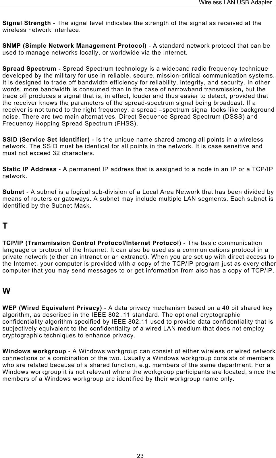 Wireless LAN USB Adapter  23Signal Strength - The signal level indicates the strength of the signal as received at the wireless network interface. SNMP (Simple Network Management Protocol) - A standard network protocol that can be used to manage networks locally, or worldwide via the Internet. Spread Spectrum - Spread Spectrum technology is a wideband radio frequency technique developed by the military for use in reliable, secure, mission-critical communication systems. It is designed to trade off bandwidth efficiency for reliability, integrity, and security. In other words, more bandwidth is consumed than in the case of narrowband transmission, but the trade off produces a signal that is, in effect, louder and thus easier to detect, provided that the receiver knows the parameters of the spread-spectrum signal being broadcast. If a receiver is not tuned to the right frequency, a spread &ndash;spectrum signal looks like background noise. There are two main alternatives, Direct Sequence Spread Spectrum (DSSS) and Frequency Hopping Spread Spectrum (FHSS). SSID (Service Set Identifier) - Is the unique name shared among all points in a wireless network. The SSID must be identical for all points in the network. It is case sensitive and must not exceed 32 characters. Static IP Address - A permanent IP address that is assigned to a node in an IP or a TCP/IP network. Subnet - A subnet is a logical sub-division of a Local Area Network that has been divided by means of routers or gateways. A subnet may include multiple LAN segments. Each subnet is identified by the Subnet Mask. T TCP/IP (Transmission Control Protocol/Internet Protocol) - The basic communication language or protocol of the Internet. It can also be used as a communications protocol in a private network (either an intranet or an extranet). When you are set up with direct access to the Internet, your computer is provided with a copy of the TCP/IP program just as every other computer that you may send messages to or get information from also has a copy of TCP/IP. W WEP (Wired Equivalent Privacy) - A data privacy mechanism based on a 40 bit shared key algorithm, as described in the IEEE 802 .11 standard. The optional cryptographic confidentiality algorithm specified by IEEE 802.11 used to provide data confidentiality that is subjectively equivalent to the confidentiality of a wired LAN medium that does not employ cryptographic techniques to enhance privacy. Windows workgroup - A Windows workgroup can consist of either wireless or wired network connections or a combination of the two. Usually a Windows workgroup consists of members who are related because of a shared function, e.g. members of the same department. For a Windows workgroup it is not relevant where the workgroup participants are located, since the members of a Windows workgroup are identified by their workgroup name only. 