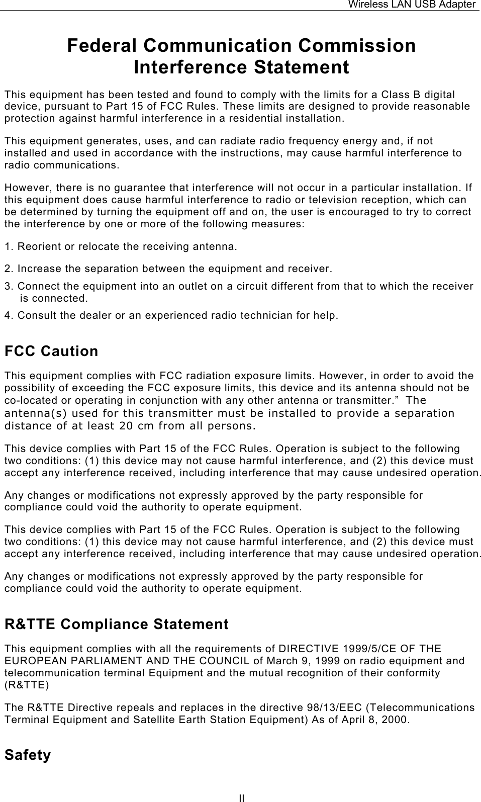 Wireless LAN USB Adapter  IIFederal Communication Commission Interference Statement This equipment has been tested and found to comply with the limits for a Class B digital device, pursuant to Part 15 of FCC Rules. These limits are designed to provide reasonable protection against harmful interference in a residential installation.  This equipment generates, uses, and can radiate radio frequency energy and, if not installed and used in accordance with the instructions, may cause harmful interference to radio communications.  However, there is no guarantee that interference will not occur in a particular installation. If this equipment does cause harmful interference to radio or television reception, which can be determined by turning the equipment off and on, the user is encouraged to try to correct the interference by one or more of the following measures:   1. Reorient or relocate the receiving antenna. 2. Increase the separation between the equipment and receiver. 3. Connect the equipment into an outlet on a circuit different from that to which the receiver is connected. 4. Consult the dealer or an experienced radio technician for help. FCC Caution This equipment complies with FCC radiation exposure limits. However, in order to avoid the possibility of exceeding the FCC exposure limits, this device and its antenna should not be co-located or operating in conjunction with any other antenna or transmitter.&rdquo;  The antenna(s) used for this transmitter must be installed to provide a separation distance of at least 20 cm from all persons. This device complies with Part 15 of the FCC Rules. Operation is subject to the following two conditions: (1) this device may not cause harmful interference, and (2) this device must accept any interference received, including interference that may cause undesired operation. Any changes or modifications not expressly approved by the party responsible for compliance could void the authority to operate equipment. This device complies with Part 15 of the FCC Rules. Operation is subject to the following two conditions: (1) this device may not cause harmful interference, and (2) this device must accept any interference received, including interference that may cause undesired operation. Any changes or modifications not expressly approved by the party responsible for compliance could void the authority to operate equipment. R&amp;TTE Compliance Statement This equipment complies with all the requirements of DIRECTIVE 1999/5/CE OF THE EUROPEAN PARLIAMENT AND THE COUNCIL of March 9, 1999 on radio equipment and telecommunication terminal Equipment and the mutual recognition of their conformity (R&amp;TTE) The R&amp;TTE Directive repeals and replaces in the directive 98/13/EEC (Telecommunications Terminal Equipment and Satellite Earth Station Equipment) As of April 8, 2000. Safety 