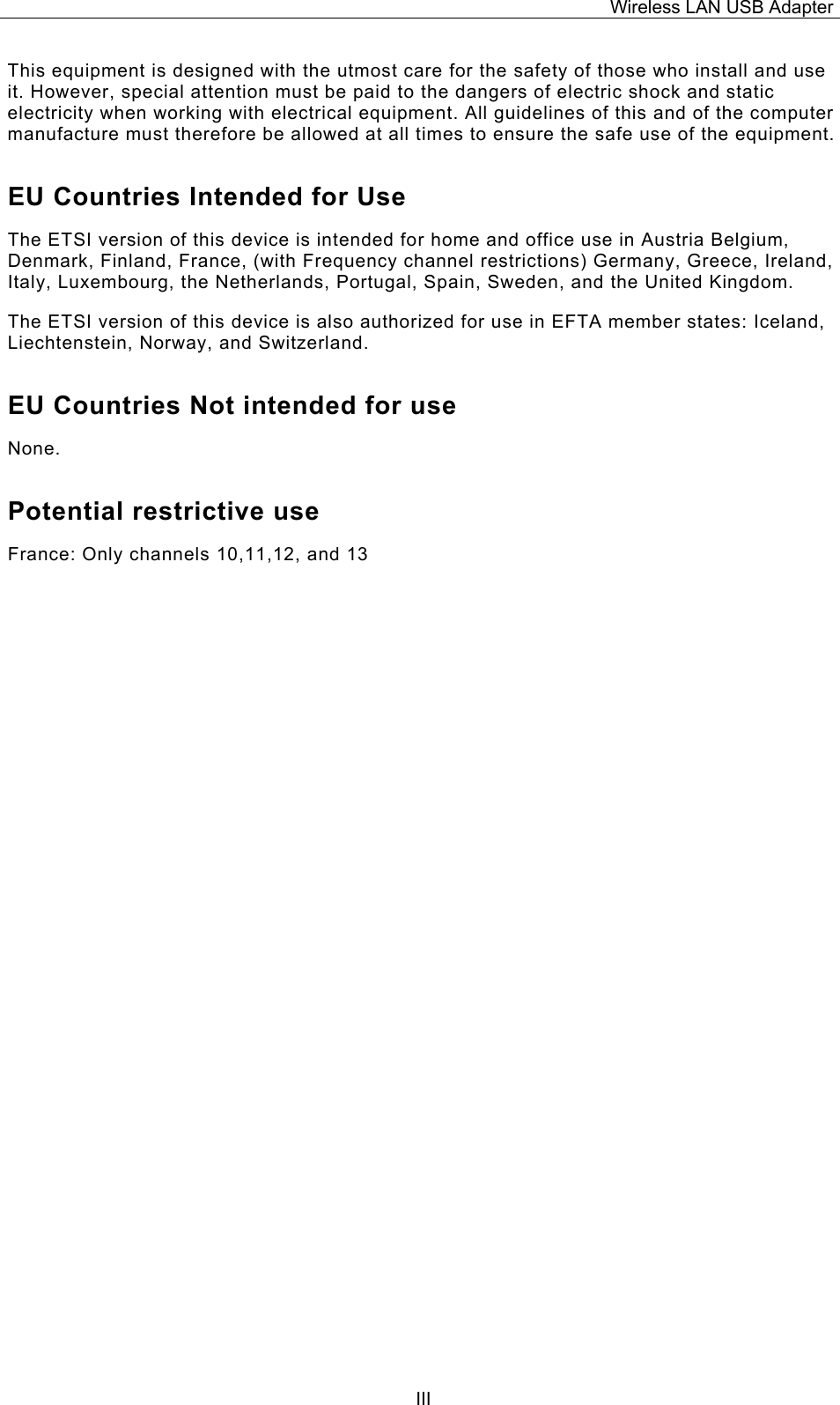 Wireless LAN USB Adapter  IIIThis equipment is designed with the utmost care for the safety of those who install and use it. However, special attention must be paid to the dangers of electric shock and static electricity when working with electrical equipment. All guidelines of this and of the computer manufacture must therefore be allowed at all times to ensure the safe use of the equipment. EU Countries Intended for Use  The ETSI version of this device is intended for home and office use in Austria Belgium, Denmark, Finland, France, (with Frequency channel restrictions) Germany, Greece, Ireland, Italy, Luxembourg, the Netherlands, Portugal, Spain, Sweden, and the United Kingdom. The ETSI version of this device is also authorized for use in EFTA member states: Iceland, Liechtenstein, Norway, and Switzerland. EU Countries Not intended for use  None. Potential restrictive use France: Only channels 10,11,12, and 13                                       