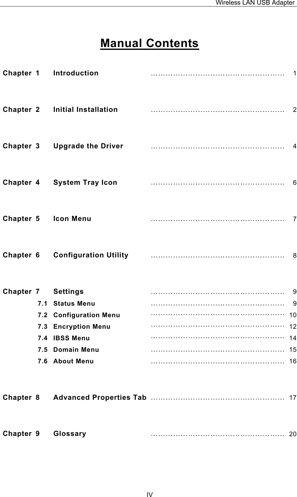 Wireless LAN USB Adapter  IV  Manual Contents  Chapter 1  Introduction  &hellip;&hellip;&hellip;&hellip;&hellip;&hellip;&hellip;&hellip;&hellip;&hellip;&hellip;&hellip;&hellip;&hellip;&hellip;&hellip;&hellip;&hellip; 1 Chapter 2  Initial Installation &hellip;&hellip;&hellip;&hellip;&hellip;&hellip;&hellip;&hellip;&hellip;&hellip;&hellip;&hellip;&hellip;&hellip;&hellip;&hellip;&hellip;&hellip; 2 Chapter  3  Upgrade the Driver  &hellip;&hellip;&hellip;&hellip;&hellip;&hellip;&hellip;&hellip;&hellip;&hellip;&hellip;&hellip;&hellip;&hellip;&hellip;&hellip;&hellip;&hellip; 4 Chapter 4  System Tray Icon  &hellip;&hellip;&hellip;&hellip;&hellip;&hellip;&hellip;&hellip;&hellip;&hellip;&hellip;&hellip;&hellip;&hellip;&hellip;&hellip;&hellip;&hellip; 6 Chapter 5  Icon Menu  &hellip;&hellip;&hellip;&hellip;&hellip;&hellip;&hellip;&hellip;&hellip;&hellip;&hellip;&hellip;&hellip;&hellip;&hellip;&hellip;&hellip;&hellip; 7 Chapter 6  Configuration Utility  &hellip;&hellip;&hellip;&hellip;&hellip;&hellip;&hellip;&hellip;&hellip;&hellip;&hellip;&hellip;&hellip;&hellip;&hellip;&hellip;&hellip;&hellip; 8 Chapter 7  Settings  &hellip;&hellip;&hellip;&hellip;&hellip;&hellip;&hellip;&hellip;&hellip;&hellip;&hellip;&hellip;&hellip;&hellip;&hellip;&hellip;&hellip;&hellip; 97.1 Status Menu  &hellip;&hellip;&hellip;&hellip;&hellip;&hellip;&hellip;&hellip;&hellip;&hellip;&hellip;&hellip;&hellip;&hellip;&hellip;&hellip;&hellip;&hellip; 97.2 Configuration Menu  &hellip;&hellip;&hellip;&hellip;&hellip;&hellip;&hellip;&hellip;&hellip;&hellip;&hellip;&hellip;&hellip;&hellip;&hellip;&hellip;&hellip;&hellip; 107.3 Encryption Menu  &hellip;&hellip;&hellip;&hellip;&hellip;&hellip;&hellip;&hellip;&hellip;&hellip;&hellip;&hellip;&hellip;&hellip;&hellip;&hellip;&hellip;&hellip; 127.4 IBSS Menu  &hellip;&hellip;&hellip;&hellip;&hellip;&hellip;&hellip;&hellip;&hellip;&hellip;&hellip;&hellip;&hellip;&hellip;&hellip;&hellip;&hellip;&hellip; 147.5 Domain Menu  &hellip;&hellip;&hellip;&hellip;&hellip;&hellip;&hellip;&hellip;&hellip;&hellip;&hellip;&hellip;&hellip;&hellip;&hellip;&hellip;&hellip;&hellip; 157.6 About Menu  &hellip;&hellip;&hellip;&hellip;&hellip;&hellip;&hellip;&hellip;&hellip;&hellip;&hellip;&hellip;&hellip;&hellip;&hellip;&hellip;&hellip;&hellip; 16 Chapter 8  Advanced Properties Tab &hellip;&hellip;&hellip;&hellip;&hellip;&hellip;&hellip;&hellip;&hellip;&hellip;&hellip;&hellip;&hellip;&hellip;&hellip;&hellip;&hellip;&hellip; 17 Chapter 9  Glossary  &hellip;&hellip;&hellip;&hellip;&hellip;&hellip;&hellip;&hellip;&hellip;&hellip;&hellip;&hellip;&hellip;&hellip;&hellip;&hellip;&hellip;&hellip; 20 