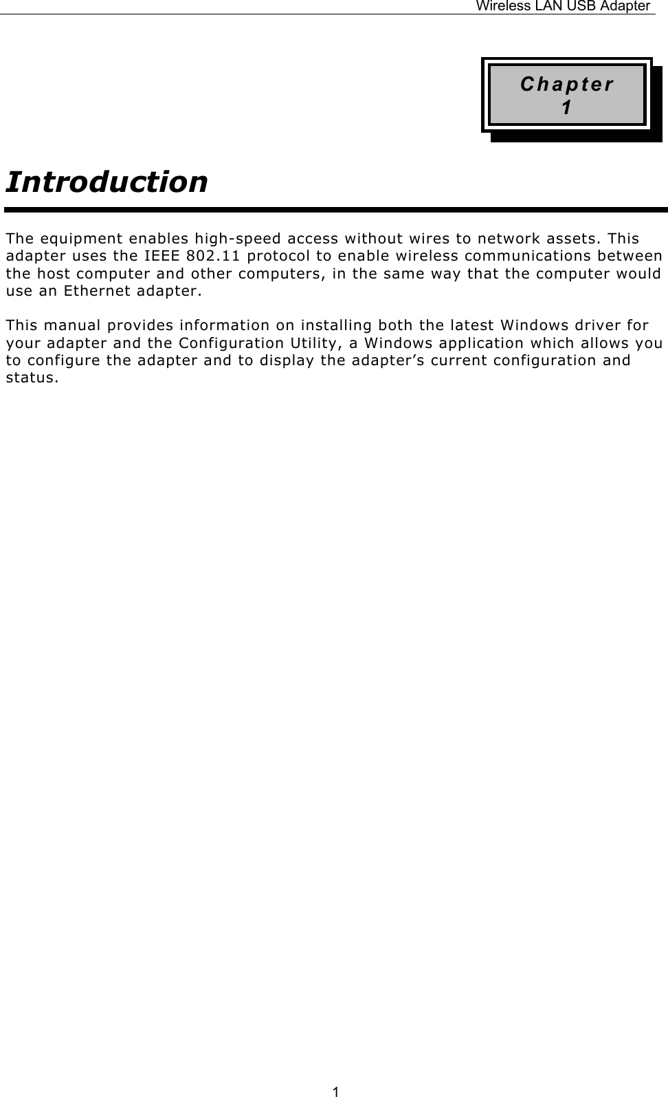 Wireless LAN USB Adapter  1Chapter 1 Introduction The equipment enables high-speed access without wires to network assets. This adapter uses the IEEE 802.11 protocol to enable wireless communications between the host computer and other computers, in the same way that the computer would use an Ethernet adapter. This manual provides information on installing both the latest Windows driver for your adapter and the Configuration Utility, a Windows application which allows you to configure the adapter and to display the adapter&rsquo;s current configuration and status.                    