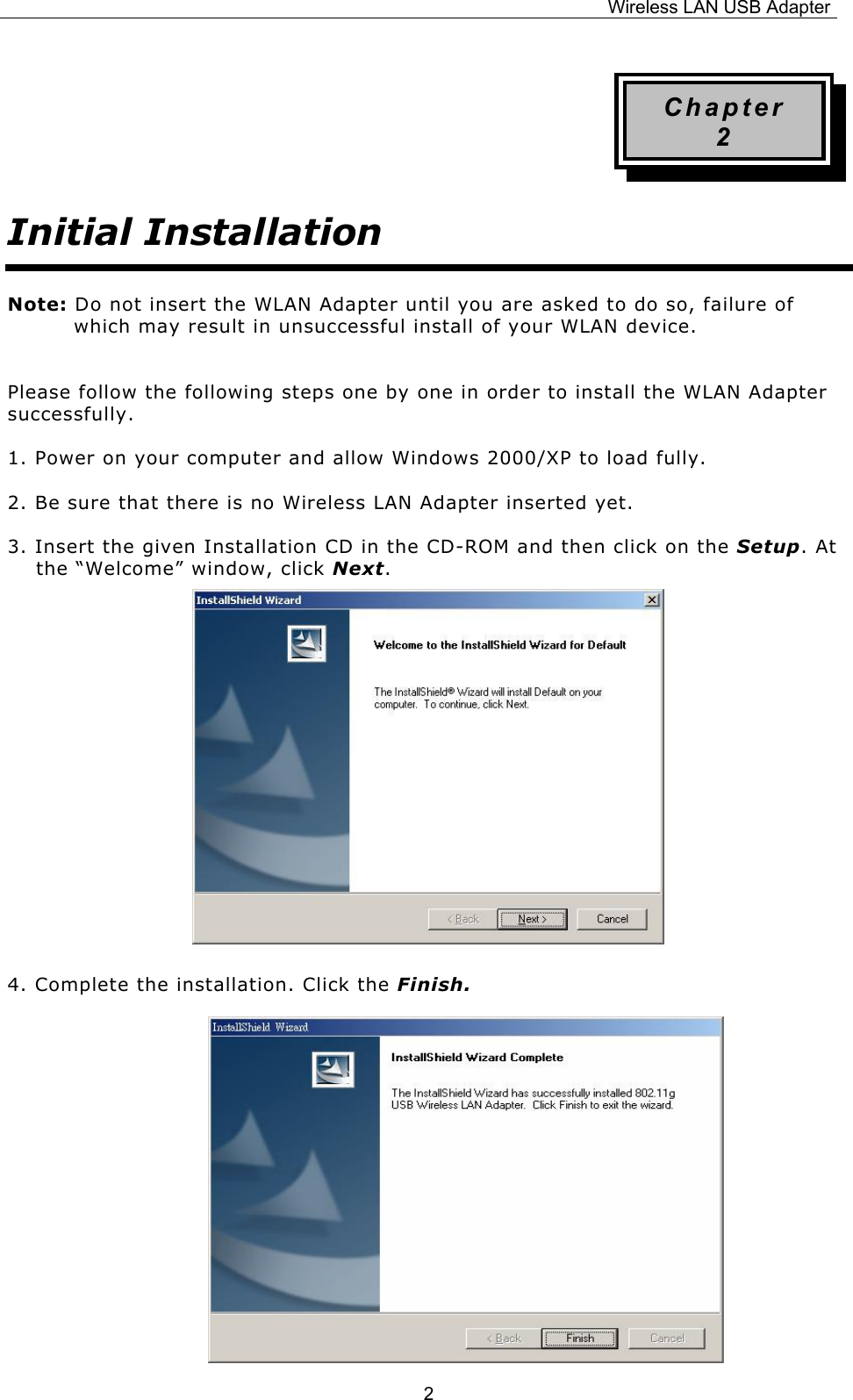 Wireless LAN USB Adapter  2Chapter 2 Initial Installation Note: Do not insert the WLAN Adapter until you are asked to do so, failure of which may result in unsuccessful install of your WLAN device.  Please follow the following steps one by one in order to install the WLAN Adapter successfully. 1. Power on your computer and allow Windows 2000/XP to load fully. 2. Be sure that there is no Wireless LAN Adapter inserted yet. 3. Insert the given Installation CD in the CD-ROM and then click on the Setup. At the &ldquo;Welcome&rdquo; window, click Next.          4. Complete the installation. Click the Finish.  