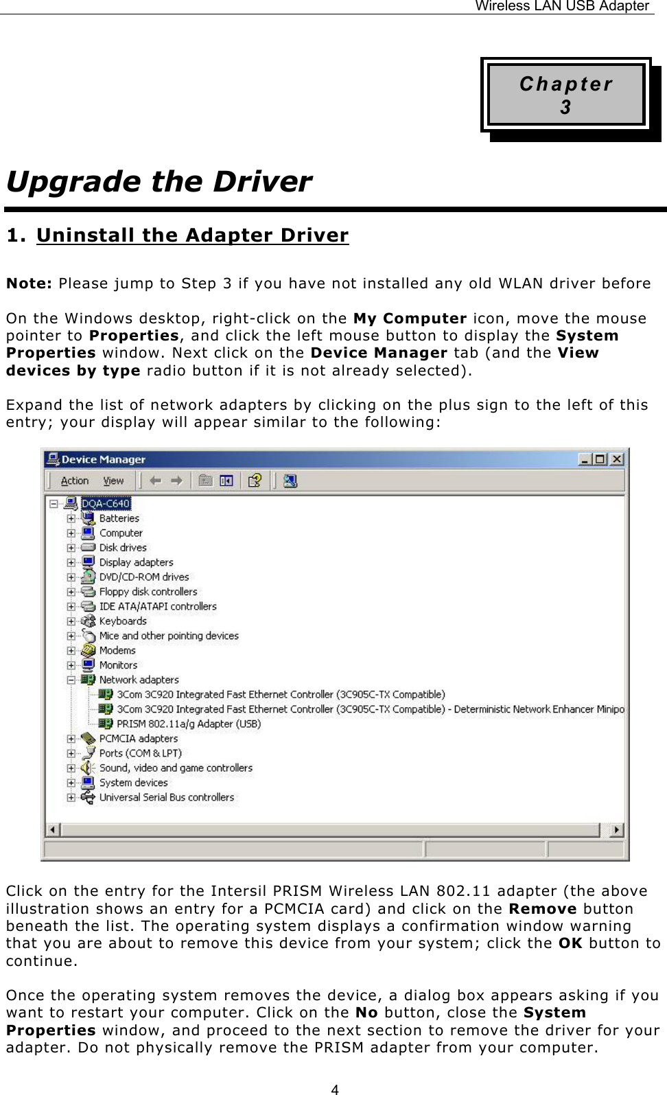 Wireless LAN USB Adapter  4Chapter 3 Upgrade the Driver 1. Uninstall the Adapter Driver Note: Please jump to Step 3 if you have not installed any old WLAN driver before On the Windows desktop, right-click on the My Computer icon, move the mouse pointer to Properties, and click the left mouse button to display the System Properties window. Next click on the Device Manager tab (and the View devices by type radio button if it is not already selected). Expand the list of network adapters by clicking on the plus sign to the left of this entry; your display will appear similar to the following:                          Click on the entry for the Intersil PRISM Wireless LAN 802.11 adapter (the above illustration shows an entry for a PCMCIA card) and click on the Remove button beneath the list. The operating system displays a confirmation window warning that you are about to remove this device from your system; click the OK button to continue. Once the operating system removes the device, a dialog box appears asking if you want to restart your computer. Click on the No button, close the System Properties window, and proceed to the next section to remove the driver for your adapter. Do not physically remove the PRISM adapter from your computer. 