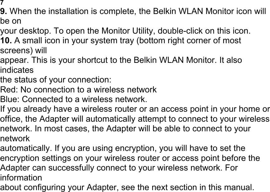 ADAPTER 7 9. When the installation is complete, the Belkin WLAN Monitor icon will be on your desktop. To open the Monitor Utility, double-click on this icon. 10. A small icon in your system tray (bottom right corner of most screens) will appear. This is your shortcut to the Belkin WLAN Monitor. It also indicates the status of your connection: Red: No connection to a wireless network Blue: Connected to a wireless network. If you already have a wireless router or an access point in your home or office, the Adapter will automatically attempt to connect to your wireless network. In most cases, the Adapter will be able to connect to your network automatically. If you are using encryption, you will have to set the encryption settings on your wireless router or access point before the Adapter can successfully connect to your wireless network. For information about configuring your Adapter, see the next section in this manual. CONNECTING TO YOUR WIRELESS NETWORK 