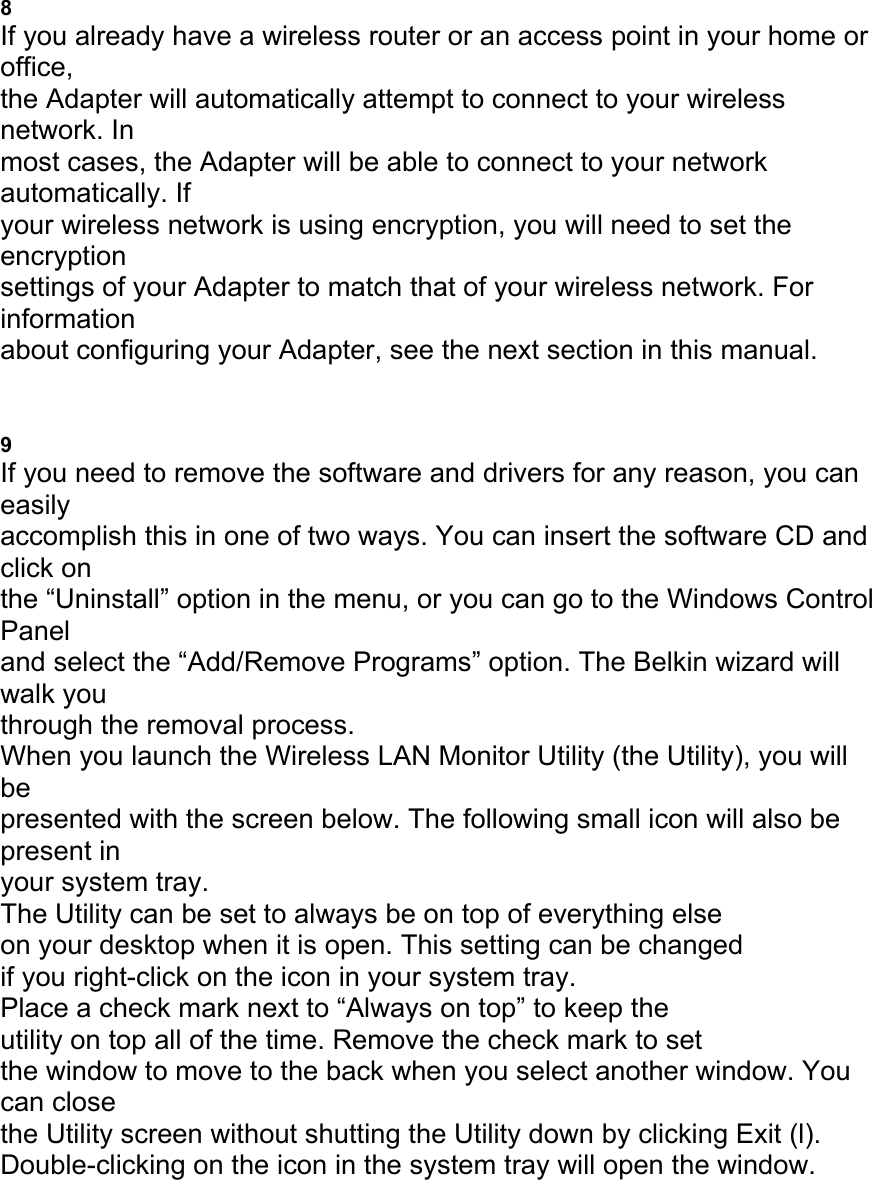 8 If you already have a wireless router or an access point in your home or office, the Adapter will automatically attempt to connect to your wireless network. In most cases, the Adapter will be able to connect to your network automatically. If your wireless network is using encryption, you will need to set the encryption settings of your Adapter to match that of your wireless network. For information about configuring your Adapter, see the next section in this manual. UNINSTALLING THE SOFTWARE AND DRIVERS 9 If you need to remove the software and drivers for any reason, you can easily accomplish this in one of two ways. You can insert the software CD and click on the &ldquo;Uninstall&rdquo; option in the menu, or you can go to the Windows Control Panel and select the &ldquo;Add/Remove Programs&rdquo; option. The Belkin wizard will walk you through the removal process. When you launch the Wireless LAN Monitor Utility (the Utility), you will be presented with the screen below. The following small icon will also be present in your system tray. The Utility can be set to always be on top of everything else on your desktop when it is open. This setting can be changed if you right-click on the icon in your system tray. Place a check mark next to &ldquo;Always on top&rdquo; to keep the utility on top all of the time. Remove the check mark to set the window to move to the back when you select another window. You can close the Utility screen without shutting the Utility down by clicking Exit (l). Double-clicking on the icon in the system tray will open the window. 