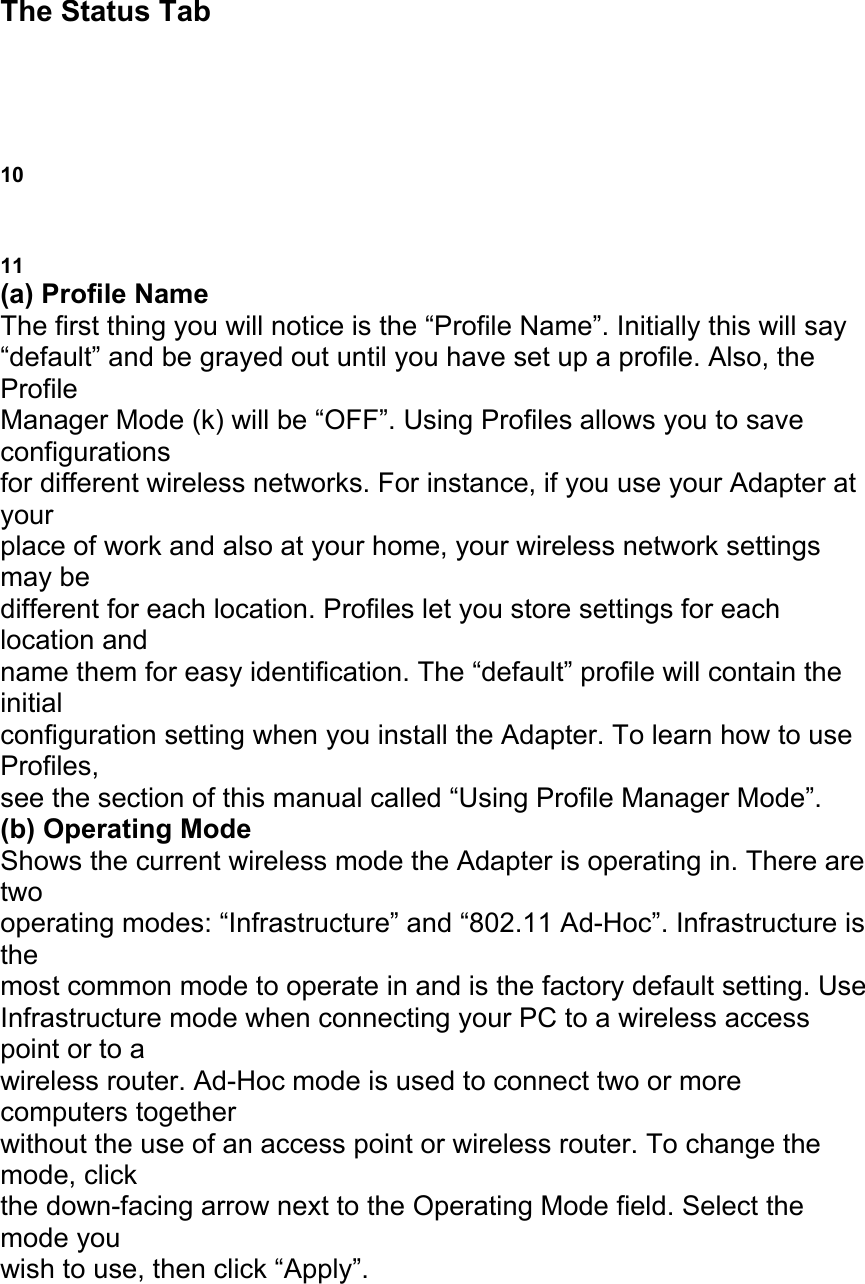 The Status Tab USING THE BELKIN WIRELESS LAN MONITOR UTILITY 10 HE BELKIN WIRELESS LAN MONITOR UTILITY 11 (a) Profile Name The first thing you will notice is the &ldquo;Profile Name&rdquo;. Initially this will say &ldquo;default&rdquo; and be grayed out until you have set up a profile. Also, the Profile Manager Mode (k) will be &ldquo;OFF&rdquo;. Using Profiles allows you to save configurations for different wireless networks. For instance, if you use your Adapter at your place of work and also at your home, your wireless network settings may be different for each location. Profiles let you store settings for each location and name them for easy identification. The &ldquo;default&rdquo; profile will contain the initial configuration setting when you install the Adapter. To learn how to use Profiles, see the section of this manual called &ldquo;Using Profile Manager Mode&rdquo;. (b) Operating Mode Shows the current wireless mode the Adapter is operating in. There are two operating modes: &ldquo;Infrastructure&rdquo; and &ldquo;802.11 Ad-Hoc&rdquo;. Infrastructure is the most common mode to operate in and is the factory default setting. Use Infrastructure mode when connecting your PC to a wireless access point or to a wireless router. Ad-Hoc mode is used to connect two or more computers together without the use of an access point or wireless router. To change the mode, click the down-facing arrow next to the Operating Mode field. Select the mode you wish to use, then click &ldquo;Apply&rdquo;. 