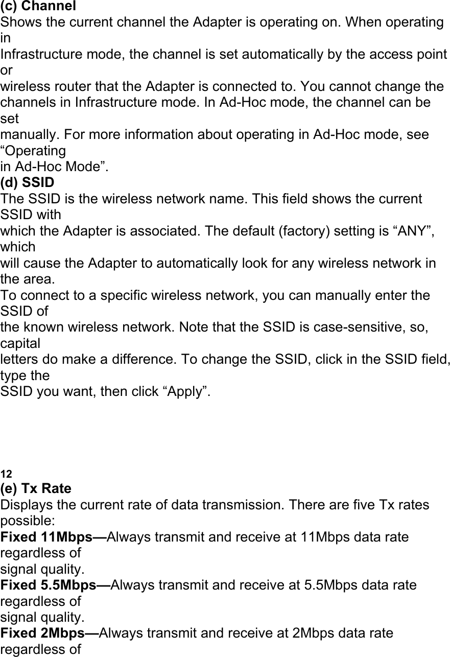 (c) Channel Shows the current channel the Adapter is operating on. When operating in Infrastructure mode, the channel is set automatically by the access point or wireless router that the Adapter is connected to. You cannot change the channels in Infrastructure mode. In Ad-Hoc mode, the channel can be set manually. For more information about operating in Ad-Hoc mode, see &ldquo;Operating in Ad-Hoc Mode&rdquo;. (d) SSID The SSID is the wireless network name. This field shows the current SSID with which the Adapter is associated. The default (factory) setting is &ldquo;ANY&rdquo;, which will cause the Adapter to automatically look for any wireless network in the area. To connect to a specific wireless network, you can manually enter the SSID of the known wireless network. Note that the SSID is case-sensitive, so, capital letters do make a difference. To change the SSID, click in the SSID field, type the SSID you want, then click &ldquo;Apply&rdquo;. USING THE BELKIN WIRELESS LAN MONITOR UTILITY 12 (e) Tx Rate Displays the current rate of data transmission. There are five Tx rates possible: Fixed 11Mbps&mdash;Always transmit and receive at 11Mbps data rate regardless of signal quality. Fixed 5.5Mbps&mdash;Always transmit and receive at 5.5Mbps data rate regardless of signal quality. Fixed 2Mbps&mdash;Always transmit and receive at 2Mbps data rate regardless of 
