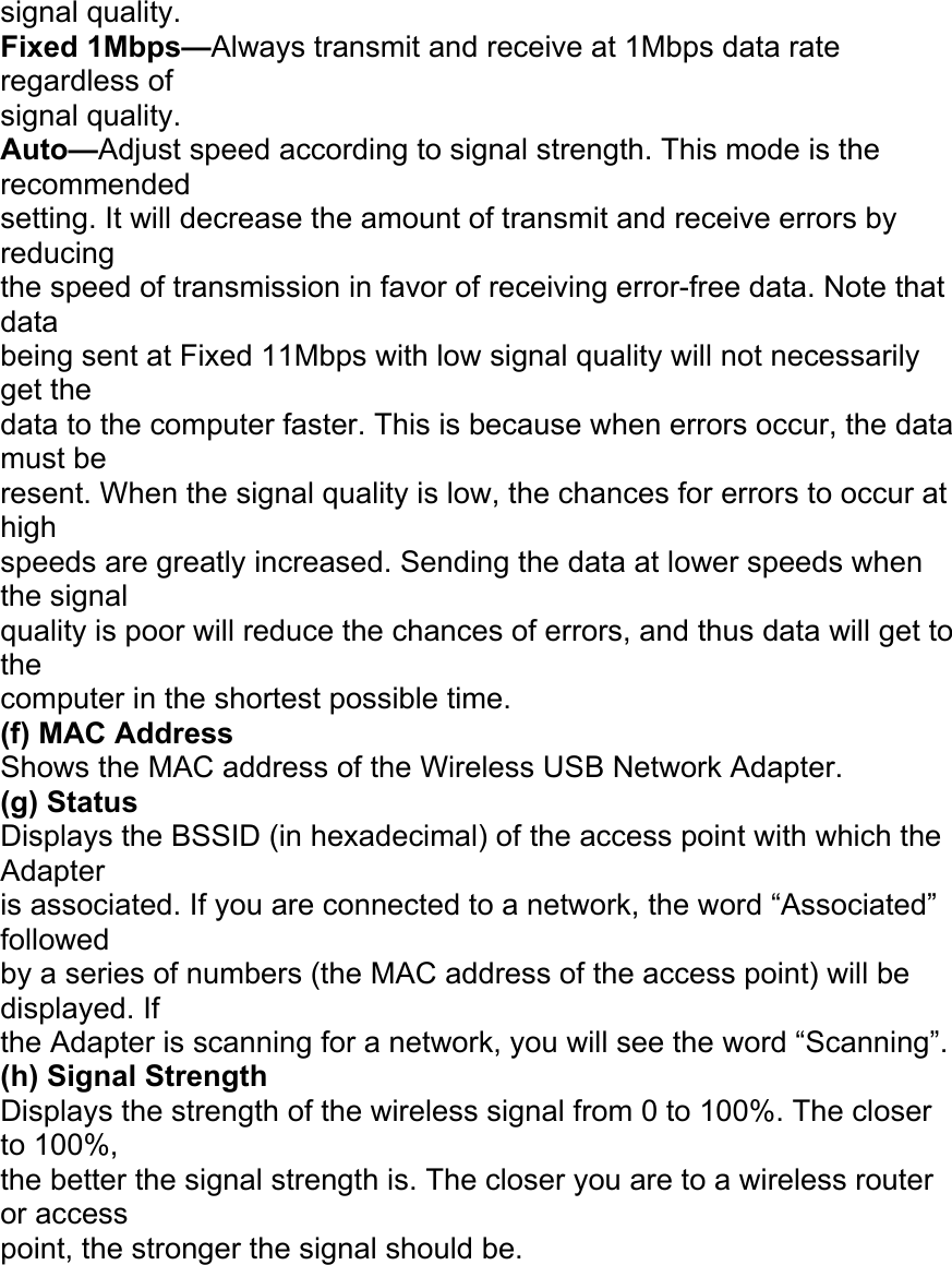 signal quality. Fixed 1Mbps&mdash;Always transmit and receive at 1Mbps data rate regardless of signal quality. Auto&mdash;Adjust speed according to signal strength. This mode is the recommended setting. It will decrease the amount of transmit and receive errors by reducing the speed of transmission in favor of receiving error-free data. Note that data being sent at Fixed 11Mbps with low signal quality will not necessarily get the data to the computer faster. This is because when errors occur, the data must be resent. When the signal quality is low, the chances for errors to occur at high speeds are greatly increased. Sending the data at lower speeds when the signal quality is poor will reduce the chances of errors, and thus data will get to the computer in the shortest possible time. (f) MAC Address Shows the MAC address of the Wireless USB Network Adapter. (g) Status Displays the BSSID (in hexadecimal) of the access point with which the Adapter is associated. If you are connected to a network, the word &ldquo;Associated&rdquo; followed by a series of numbers (the MAC address of the access point) will be displayed. If the Adapter is scanning for a network, you will see the word &ldquo;Scanning&rdquo;. (h) Signal Strength Displays the strength of the wireless signal from 0 to 100%. The closer to 100%, the better the signal strength is. The closer you are to a wireless router or access point, the stronger the signal should be. USING THE BELKIN WIRELESS LAN MONITOR UTILITY 