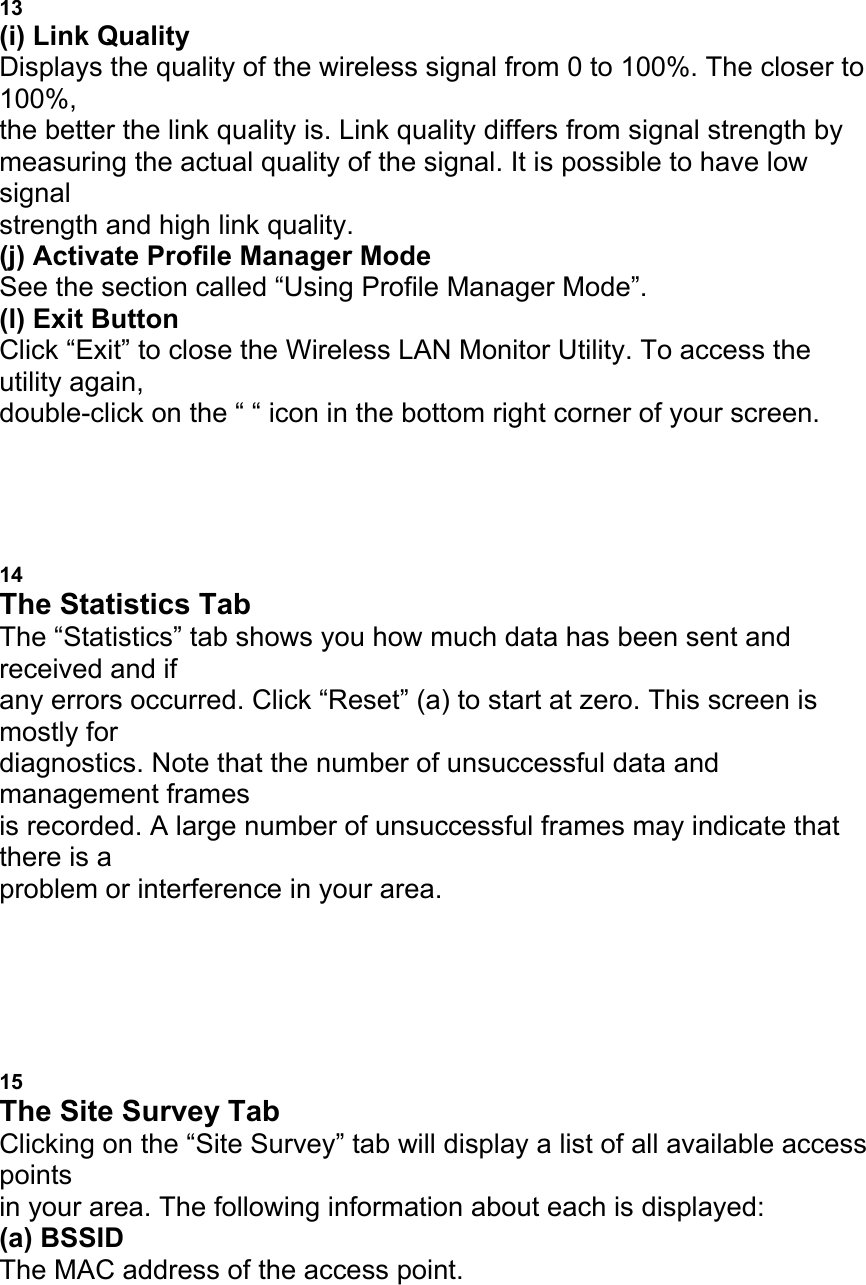 13 (i) Link Quality Displays the quality of the wireless signal from 0 to 100%. The closer to 100%, the better the link quality is. Link quality differs from signal strength by measuring the actual quality of the signal. It is possible to have low signal strength and high link quality. (j) Activate Profile Manager Mode See the section called &ldquo;Using Profile Manager Mode&rdquo;. (l) Exit Button Click &ldquo;Exit&rdquo; to close the Wireless LAN Monitor Utility. To access the utility again, double-click on the &ldquo; &ldquo; icon in the bottom right corner of your screen. USING THE BELKIN WIRELESS LAN MONITOR UTILITY 14 The Statistics Tab The &ldquo;Statistics&rdquo; tab shows you how much data has been sent and received and if any errors occurred. Click &ldquo;Reset&rdquo; (a) to start at zero. This screen is mostly for diagnostics. Note that the number of unsuccessful data and management frames is recorded. A large number of unsuccessful frames may indicate that there is a problem or interference in your area. a USING THE BELKIN WIRELESS LAN MONITOR UTILITY 15 The Site Survey Tab Clicking on the &ldquo;Site Survey&rdquo; tab will display a list of all available access points in your area. The following information about each is displayed: (a) BSSID The MAC address of the access point. 