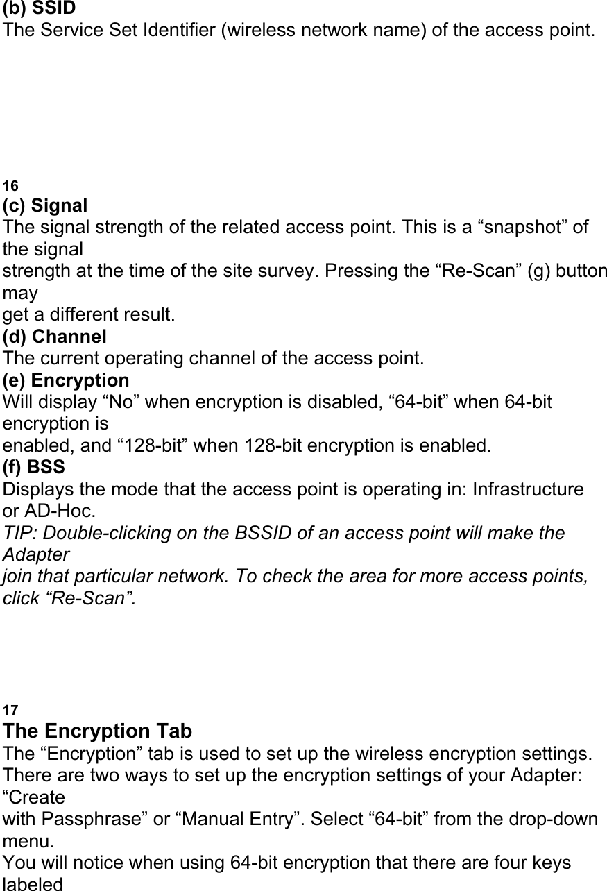 (b) SSID The Service Set Identifier (wireless network name) of the access point. c b e d a f g USING THE BELKIN WIRELESS LAN MONITOR UTILITY 16 (c) Signal The signal strength of the related access point. This is a &ldquo;snapshot&rdquo; of the signal strength at the time of the site survey. Pressing the &ldquo;Re-Scan&rdquo; (g) button may get a different result. (d) Channel The current operating channel of the access point. (e) Encryption Will display &ldquo;No&rdquo; when encryption is disabled, &ldquo;64-bit&rdquo; when 64-bit encryption is enabled, and &ldquo;128-bit&rdquo; when 128-bit encryption is enabled. (f) BSS Displays the mode that the access point is operating in: Infrastructure or AD-Hoc. TIP: Double-clicking on the BSSID of an access point will make the Adapter join that particular network. To check the area for more access points, click &ldquo;Re-Scan&rdquo;. USING THE BELKIN WIRELESS LAN MONITOR UTILITY 17 The Encryption Tab The &ldquo;Encryption&rdquo; tab is used to set up the wireless encryption settings. There are two ways to set up the encryption settings of your Adapter: &ldquo;Create with Passphrase&rdquo; or &ldquo;Manual Entry&rdquo;. Select &ldquo;64-bit&rdquo; from the drop-down menu. You will notice when using 64-bit encryption that there are four keys labeled 