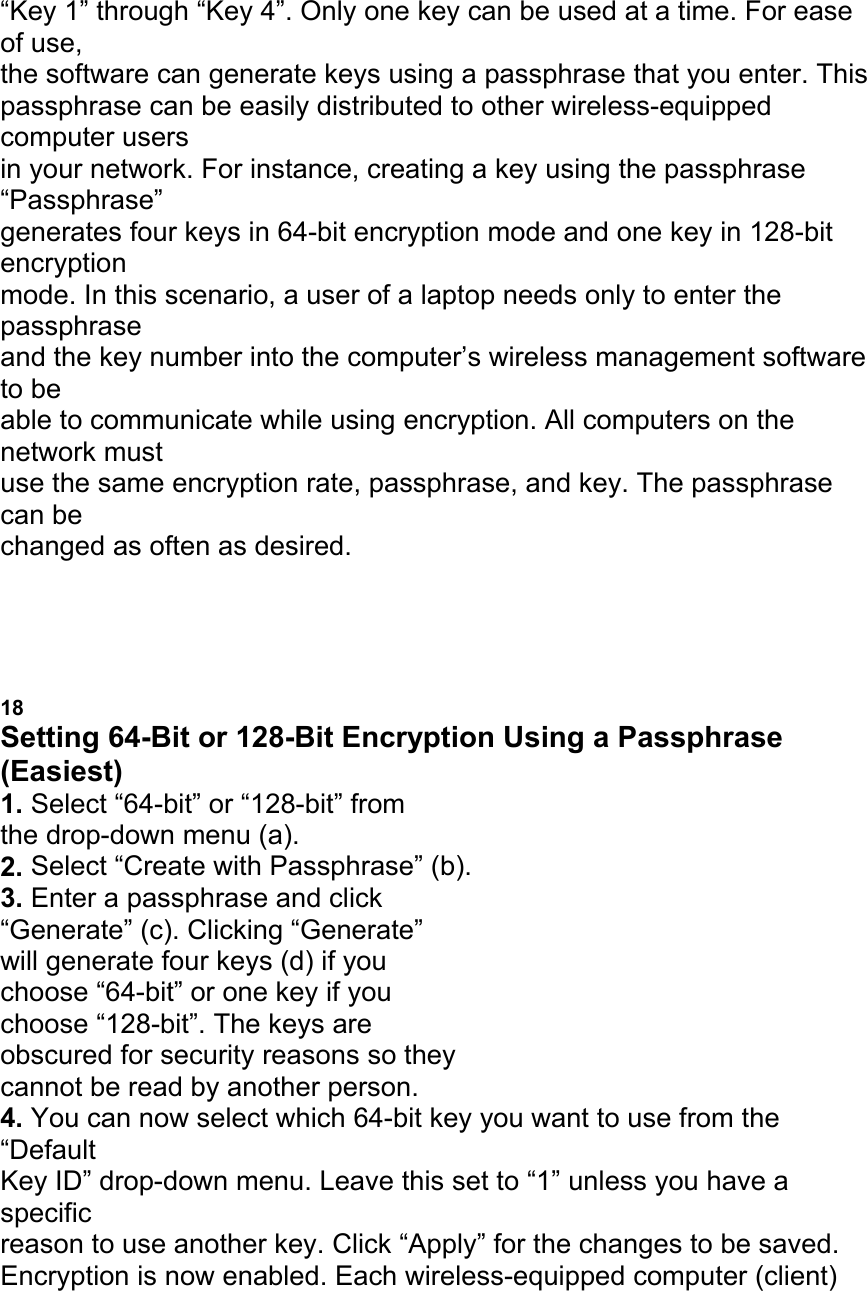 &ldquo;Key 1&rdquo; through &ldquo;Key 4&rdquo;. Only one key can be used at a time. For ease of use, the software can generate keys using a passphrase that you enter. This passphrase can be easily distributed to other wireless-equipped computer users in your network. For instance, creating a key using the passphrase &ldquo;Passphrase&rdquo; generates four keys in 64-bit encryption mode and one key in 128-bit encryption mode. In this scenario, a user of a laptop needs only to enter the passphrase and the key number into the computer&rsquo;s wireless management software to be able to communicate while using encryption. All computers on the network must use the same encryption rate, passphrase, and key. The passphrase can be changed as often as desired. USING THE BELKIN WIRELESS LAN MONITOR UTILITY 18 Setting 64-Bit or 128-Bit Encryption Using a Passphrase (Easiest) 1. Select &ldquo;64-bit&rdquo; or &ldquo;128-bit&rdquo; from the drop-down menu (a). 2. Select &ldquo;Create with Passphrase&rdquo; (b). 3. Enter a passphrase and click &ldquo;Generate&rdquo; (c). Clicking &ldquo;Generate&rdquo; will generate four keys (d) if you choose &ldquo;64-bit&rdquo; or one key if you choose &ldquo;128-bit&rdquo;. The keys are obscured for security reasons so they cannot be read by another person. 4. You can now select which 64-bit key you want to use from the &ldquo;Default Key ID&rdquo; drop-down menu. Leave this set to &ldquo;1&rdquo; unless you have a specific reason to use another key. Click &ldquo;Apply&rdquo; for the changes to be saved. Encryption is now enabled. Each wireless-equipped computer (client) 