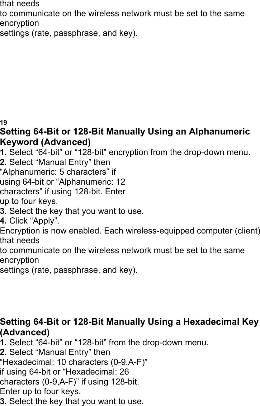 that needs to communicate on the wireless network must be set to the same encryption settings (rate, passphrase, and key). a b d c USING THE BELKIN WIRELESS LAN MONITOR UTILITY 19 Setting 64-Bit or 128-Bit Manually Using an Alphanumeric Keyword (Advanced) 1. Select &ldquo;64-bit&rdquo; or &ldquo;128-bit&rdquo; encryption from the drop-down menu. 2. Select &ldquo;Manual Entry&rdquo; then &ldquo;Alphanumeric: 5 characters&rdquo; if using 64-bit or &ldquo;Alphanumeric: 12 characters&rdquo; if using 128-bit. Enter up to four keys. 3. Select the key that you want to use. 4. Click &ldquo;Apply&rdquo;. Encryption is now enabled. Each wireless-equipped computer (client) that needs to communicate on the wireless network must be set to the same encryption settings (rate, passphrase, and key). USING THE BELKIN WIRELESS LAN MONITOR UTILITY Setting 64-Bit or 128-Bit Manually Using a Hexadecimal Key (Advanced) 1. Select &ldquo;64-bit&rdquo; or &ldquo;128-bit&rdquo; from the drop-down menu. 2. Select &ldquo;Manual Entry&rdquo; then &ldquo;Hexadecimal: 10 characters (0-9,A-F)&rdquo; if using 64-bit or &ldquo;Hexadecimal: 26 characters (0-9,A-F)&rdquo; if using 128-bit. Enter up to four keys. 3. Select the key that you want to use. 