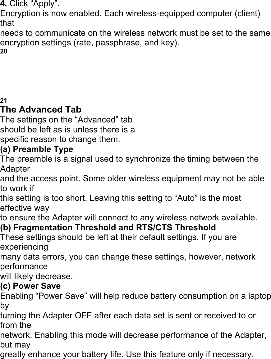 4. Click &ldquo;Apply&rdquo;. Encryption is now enabled. Each wireless-equipped computer (client) that needs to communicate on the wireless network must be set to the same encryption settings (rate, passphrase, and key). 20 USING THE BELKIN WIRELESS LAN MONITOR UTILITY 21 The Advanced Tab The settings on the &ldquo;Advanced&rdquo; tab should be left as is unless there is a specific reason to change them. (a) Preamble Type The preamble is a signal used to synchronize the timing between the Adapter and the access point. Some older wireless equipment may not be able to work if this setting is too short. Leaving this setting to &ldquo;Auto&rdquo; is the most effective way to ensure the Adapter will connect to any wireless network available. (b) Fragmentation Threshold and RTS/CTS Threshold These settings should be left at their default settings. If you are experiencing many data errors, you can change these settings, however, network performance will likely decrease. (c) Power Save Enabling &ldquo;Power Save&rdquo; will help reduce battery consumption on a laptop by turning the Adapter OFF after each data set is sent or received to or from the network. Enabling this mode will decrease performance of the Adapter, but may greatly enhance your battery life. Use this feature only if necessary. a b c 