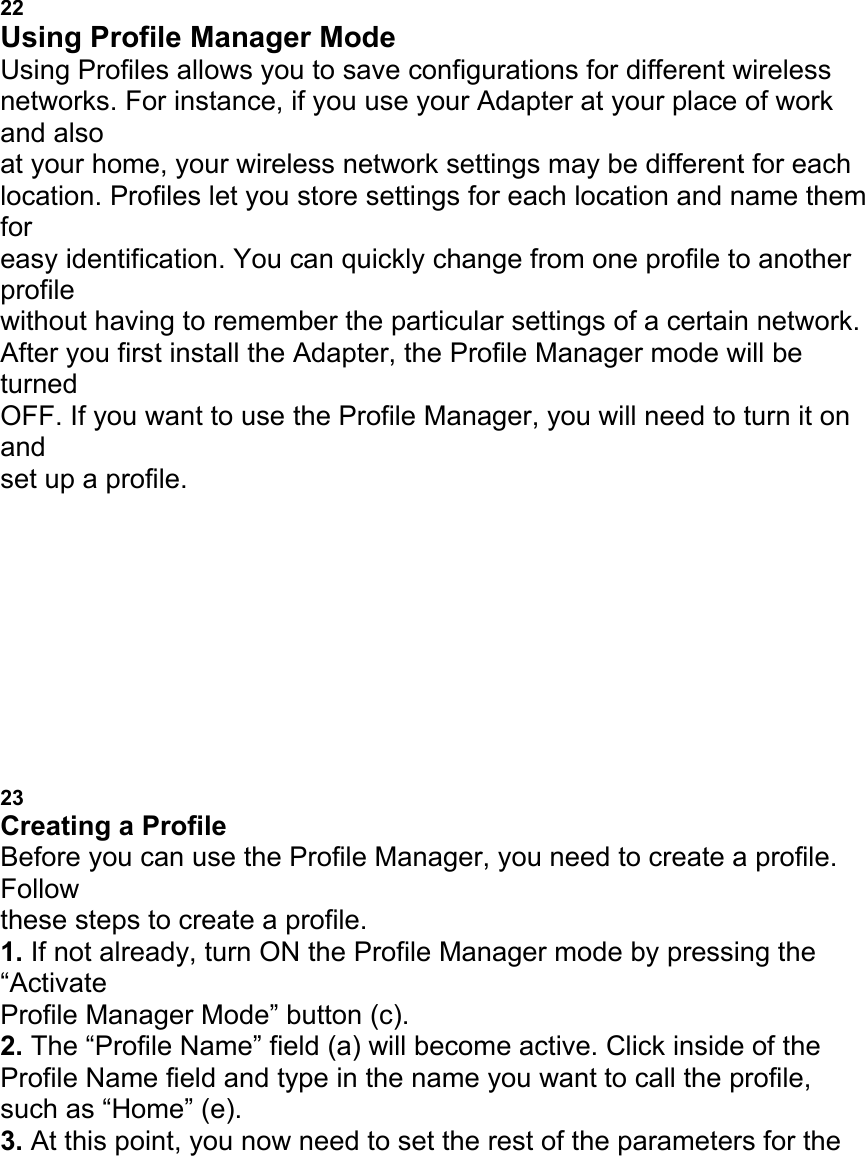 USING THE BELKIN WIRELESS LAN MONITOR UTILITY 22 Using Profile Manager Mode Using Profiles allows you to save configurations for different wireless networks. For instance, if you use your Adapter at your place of work and also at your home, your wireless network settings may be different for each location. Profiles let you store settings for each location and name them for easy identification. You can quickly change from one profile to another profile without having to remember the particular settings of a certain network. After you first install the Adapter, the Profile Manager mode will be turned OFF. If you want to use the Profile Manager, you will need to turn it on and set up a profile. a b c e d USING THE BELKIN WIRELESS LAN MONITOR UTILITY 23 Creating a Profile Before you can use the Profile Manager, you need to create a profile. Follow these steps to create a profile. 1. If not already, turn ON the Profile Manager mode by pressing the &ldquo;Activate Profile Manager Mode&rdquo; button (c). 2. The &ldquo;Profile Name&rdquo; field (a) will become active. Click inside of the Profile Name field and type in the name you want to call the profile, such as &ldquo;Home&rdquo; (e). 3. At this point, you now need to set the rest of the parameters for the 