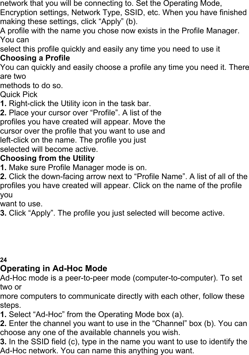 network that you will be connecting to. Set the Operating Mode, Encryption settings, Network Type, SSID, etc. When you have finished making these settings, click &ldquo;Apply&rdquo; (b). A profile with the name you chose now exists in the Profile Manager. You can select this profile quickly and easily any time you need to use it Choosing a Profile You can quickly and easily choose a profile any time you need it. There are two methods to do so. Quick Pick 1. Right-click the Utility icon in the task bar. 2. Place your cursor over &ldquo;Profile&rdquo;. A list of the profiles you have created will appear. Move the cursor over the profile that you want to use and left-click on the name. The profile you just selected will become active. Choosing from the Utility 1. Make sure Profile Manager mode is on. 2. Click the down-facing arrow next to &ldquo;Profile Name&rdquo;. A list of all of the profiles you have created will appear. Click on the name of the profile you want to use. 3. Click &ldquo;Apply&rdquo;. The profile you just selected will become active. USING THE BELKIN WIRELESS LAN MONITOR UTILITY 24 Operating in Ad-Hoc Mode Ad-Hoc mode is a peer-to-peer mode (computer-to-computer). To set two or more computers to communicate directly with each other, follow these steps. 1. Select &ldquo;Ad-Hoc&rdquo; from the Operating Mode box (a). 2. Enter the channel you want to use in the &ldquo;Channel&rdquo; box (b). You can choose any one of the available channels you wish. 3. In the SSID field (c), type in the name you want to use to identify the Ad-Hoc network. You can name this anything you want. a b 