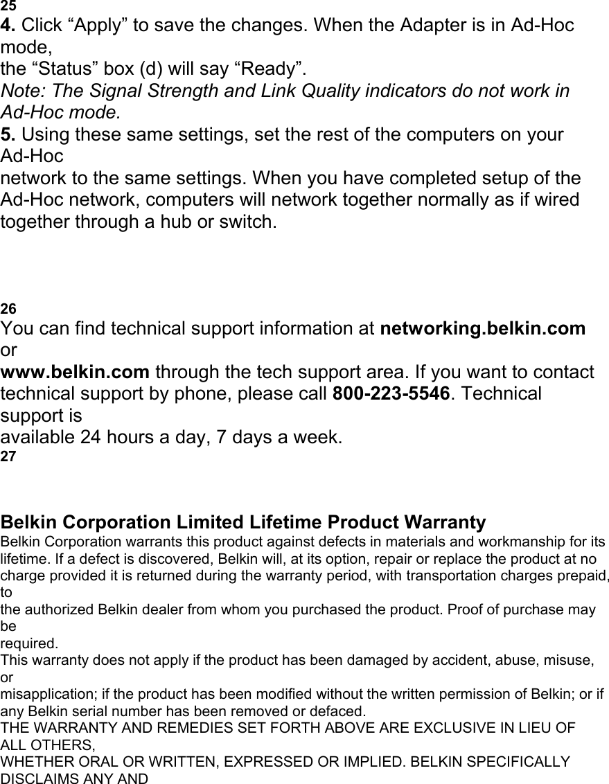 c USING THE BELKIN WIRELESS LAN MONITOR UTILITY 25 4. Click &ldquo;Apply&rdquo; to save the changes. When the Adapter is in Ad-Hoc mode, the &ldquo;Status&rdquo; box (d) will say &ldquo;Ready&rdquo;. Note: The Signal Strength and Link Quality indicators do not work in Ad-Hoc mode. 5. Using these same settings, set the rest of the computers on your Ad-Hoc network to the same settings. When you have completed setup of the Ad-Hoc network, computers will network together normally as if wired together through a hub or switch. d TROUBLESHOOTING 26 You can find technical support information at networking.belkin.com or www.belkin.com through the tech support area. If you want to contact technical support by phone, please call 800-223-5546. Technical support is available 24 hours a day, 7 days a week. 27 INFORMATION Belkin Corporation Limited Lifetime Product Warranty Belkin Corporation warrants this product against defects in materials and workmanship for its lifetime. If a defect is discovered, Belkin will, at its option, repair or replace the product at no charge provided it is returned during the warranty period, with transportation charges prepaid, to the authorized Belkin dealer from whom you purchased the product. Proof of purchase may be required. This warranty does not apply if the product has been damaged by accident, abuse, misuse, or misapplication; if the product has been modified without the written permission of Belkin; or if any Belkin serial number has been removed or defaced. THE WARRANTY AND REMEDIES SET FORTH ABOVE ARE EXCLUSIVE IN LIEU OF ALL OTHERS, WHETHER ORAL OR WRITTEN, EXPRESSED OR IMPLIED. BELKIN SPECIFICALLY DISCLAIMS ANY AND 