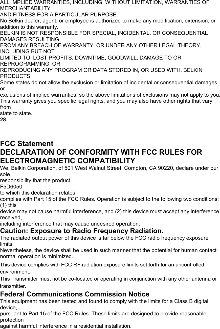 ALL IMPLIED WARRANTIES, INCLUDING, WITHOUT LIMITATION, WARRANTIES OF MERCHANTABILITY AND FITNESS FOR A PARTICULAR PURPOSE. No Belkin dealer, agent, or employee is authorized to make any modification, extension, or addition to this warranty. BELKIN IS NOT RESPONSIBLE FOR SPECIAL, INCIDENTAL, OR CONSEQUENTIAL DAMAGES RESULTING FROM ANY BREACH OF WARRANTY, OR UNDER ANY OTHER LEGAL THEORY, INCLUDING BUT NOT LIMITED TO, LOST PROFITS, DOWNTIME, GOODWILL, DAMAGE TO OR REPROGRAMMING, OR REPRODUCING ANY PROGRAM OR DATA STORED IN, OR USED WITH, BELKIN PRODUCTS. Some states do not allow the exclusion or limitation of incidental or consequential damages or exclusions of implied warranties, so the above limitations of exclusions may not apply to you. This warranty gives you specific legal rights, and you may also have other rights that vary from state to state. 28 INFORMATION FCC Statement DECLARATION OF CONFORMITY WITH FCC RULES FOR ELECTROMAGNETIC COMPATIBILITY We, Belkin Corporation, of 501 West Walnut Street, Compton, CA 90220, declare under our sole responsibility that the product, F5D6050 to which this declaration relates, complies with Part 15 of the FCC Rules. Operation is subject to the following two conditions: (1) this device may not cause harmful interference, and (2) this device must accept any interference received, including interference that may cause undesired operation. Caution: Exposure to Radio Frequency Radiation. The radiated output power of this device is far below the FCC radio frequency exposure limits. Nevertheless, the device shall be used in such manner that the potential for human contact normal operation is minimized. When connecting an external antenna to the device, the antenna shall be placed in such a manner to minimize the potential for human contact during normal operation. In order to avoid the possibility of exceeding the FCC radio frequency exposure limits, human proximity to the antenna shall not be less than 2.5cm (1 inches) during normal operation. Federal Communications Commission Notice This equipment has been tested and found to comply with the limits for a Class B digital device, pursuant to Part 15 of the FCC Rules. These limits are designed to provide reasonable protection against harmful interference in a residential installation. This device complies with FCC RF radiation exposure limits set forth for an uncontrolled environment. This Transmitter must not be co-located or operating in conjunction with any other antenna or transmitter.