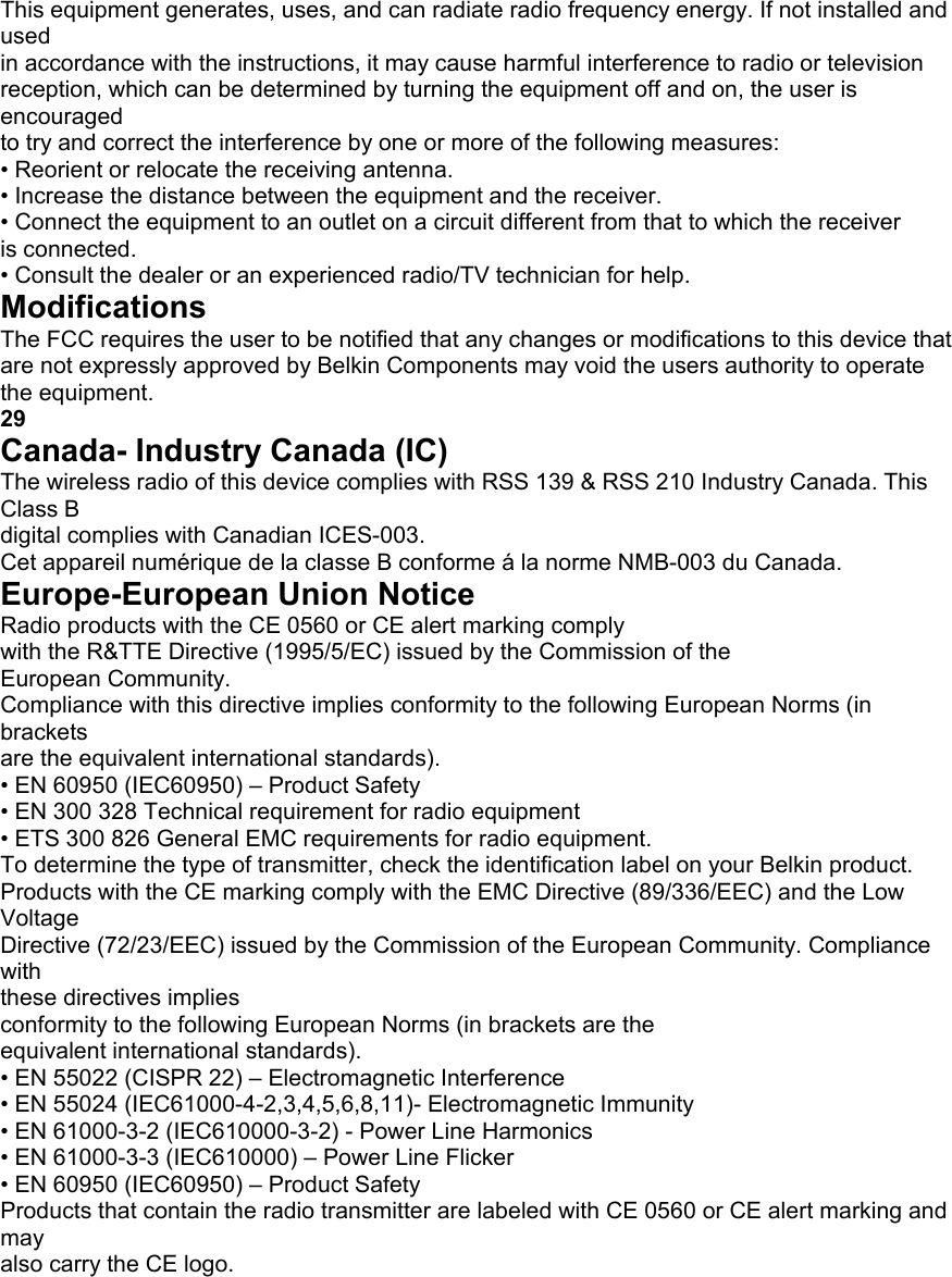 This equipment generates, uses, and can radiate radio frequency energy. If not installed and used in accordance with the instructions, it may cause harmful interference to radio or television reception, which can be determined by turning the equipment off and on, the user is encouraged to try and correct the interference by one or more of the following measures: &bull; Reorient or relocate the receiving antenna. &bull; Increase the distance between the equipment and the receiver. &bull; Connect the equipment to an outlet on a circuit different from that to which the receiver is connected. &bull; Consult the dealer or an experienced radio/TV technician for help. Modifications The FCC requires the user to be notified that any changes or modifications to this device that are not expressly approved by Belkin Components may void the users authority to operate the equipment. 29 Canada- Industry Canada (IC) The wireless radio of this device complies with RSS 139 &amp; RSS 210 Industry Canada. This Class B digital complies with Canadian ICES-003. Cet appareil num&eacute;rique de la classe B conforme &aacute; la norme NMB-003 du Canada. Europe-European Union Notice Radio products with the CE 0560 or CE alert marking comply with the R&amp;TTE Directive (1995/5/EC) issued by the Commission of the European Community. Compliance with this directive implies conformity to the following European Norms (in brackets are the equivalent international standards). &bull; EN 60950 (IEC60950) &ndash; Product Safety &bull; EN 300 328 Technical requirement for radio equipment &bull; ETS 300 826 General EMC requirements for radio equipment. To determine the type of transmitter, check the identification label on your Belkin product. Products with the CE marking comply with the EMC Directive (89/336/EEC) and the Low Voltage Directive (72/23/EEC) issued by the Commission of the European Community. Compliance with these directives implies conformity to the following European Norms (in brackets are the equivalent international standards). &bull; EN 55022 (CISPR 22) &ndash; Electromagnetic Interference &bull; EN 55024 (IEC61000-4-2,3,4,5,6,8,11)- Electromagnetic Immunity &bull; EN 61000-3-2 (IEC610000-3-2) - Power Line Harmonics &bull; EN 61000-3-3 (IEC610000) &ndash; Power Line Flicker &bull; EN 60950 (IEC60950) &ndash; Product Safety Products that contain the radio transmitter are labeled with CE 0560 or CE alert marking and may also carry the CE logo. INFORMATION  