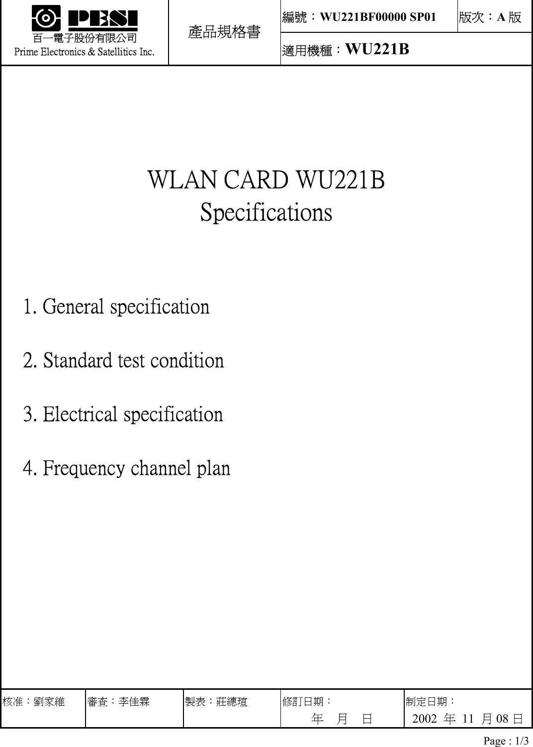 編號：WU221BF00000 SP01  版次：A版 33333333   百一電子股份有限公司 Prime Electronics &amp; Satellitics Inc. 產品規格書 適用機種：WU221B    WLAN CARD WU221B Specifications   1. General specification   2. Standard test condition   3. Electrical specification   4. Frequency channel plan 核准：劉家維 審查：李佳霖 製表：莊繐瑄  修訂日期： 年  月  日 制定日期： 2002  年 11 月08 日 Page : 1/3 