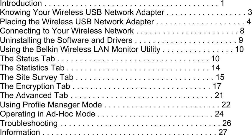 Adapter Connects a USB-equipped desktop or laptop to a wireless network TABLE OF CONTENTS Introduction . . . . . . . . . . . . . . . . . . . . . . . . . . . . . . . . . . . . . . . 1 Knowing Your Wireless USB Network Adapter . . . . . . . . . . . . . . . . . . 3 Placing the Wireless USB Network Adapter . . . . . . . . . . . . . . . . . . . . 4 Connecting to Your Wireless Network . . . . . . . . . . . . . . . . . . . . . . . 8 Uninstalling the Software and Drivers . . . . . . . . . . . . . . . . . . . . . . . 9 Using the Belkin Wireless LAN Monitor Utility . . . . . . . . . . . . . . . . 10 The Status Tab . . . . . . . . . . . . . . . . . . . . . . . . . . . . . . . . . . 10 The Statistics Tab . . . . . . . . . . . . . . . . . . . . . . . . . . . . . . . . 14 The Site Survey Tab . . . . . . . . . . . . . . . . . . . . . . . . . . . . . . . 15 The Encryption Tab . . . . . . . . . . . . . . . . . . . . . . . . . . . . . . . 17 The Advanced Tab . . . . . . . . . . . . . . . . . . . . . . . . . . . . . . . . 21 Using Profile Manager Mode . . . . . . . . . . . . . . . . . . . . . . . . . . 22 Operating in Ad-Hoc Mode . . . . . . . . . . . . . . . . . . . . . . . . . . 24 Troubleshooting . . . . . . . . . . . . . . . . . . . . . . . . . . . . . . . . . . . . 26 Information . . . . . . . . . . . . . . . . . . . . . . . . . . . . . . . . . . . . . . . 27 