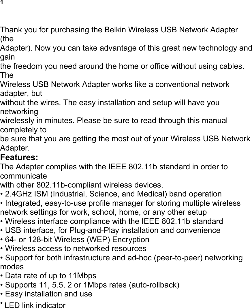 1 INTRODUCTION Thank you for purchasing the Belkin Wireless USB Network Adapter (the Adapter). Now you can take advantage of this great new technology and gain the freedom you need around the home or office without using cables. The Wireless USB Network Adapter works like a conventional network adapter, but without the wires. The easy installation and setup will have you networking wirelessly in minutes. Please be sure to read through this manual completely to be sure that you are getting the most out of your Wireless USB Network Adapter. Features: The Adapter complies with the IEEE 802.11b standard in order to communicate with other 802.11b-compliant wireless devices. &bull; 2.4GHz ISM (Industrial, Science, and Medical) band operation &bull; Integrated, easy-to-use profile manager for storing multiple wireless network settings for work, school, home, or any other setup &bull; Wireless interface compliance with the IEEE 802.11b standard &bull; USB interface, for Plug-and-Play installation and convenience &bull; 64- or 128-bit Wireless (WEP) Encryption &bull; Wireless access to networked resources &bull; Support for both infrastructure and ad-hoc (peer-to-peer) networking modes &bull; Data rate of up to 11Mbps &bull; Supports 11, 5.5, 2 or 1Mbps rates (auto-rollback) &bull; Easy installation and use &bull; External antennas &bull; LED link indicator LED link indicator