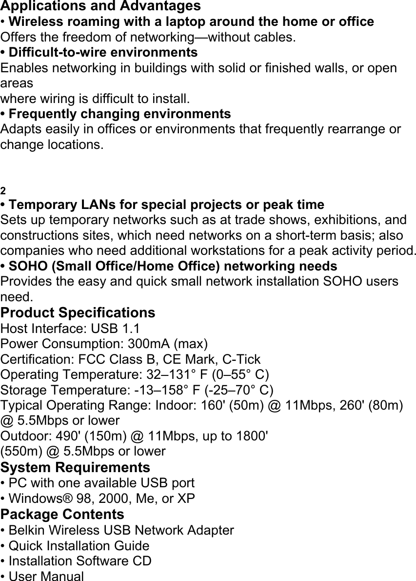 Applications and Advantages &bull; Wireless roaming with a laptop around the home or office Offers the freedom of networking&mdash;without cables. &bull; Difficult-to-wire environments Enables networking in buildings with solid or finished walls, or open areas where wiring is difficult to install. &bull; Frequently changing environments Adapts easily in offices or environments that frequently rearrange or change locations. INTRODUCTION 2 &bull; Temporary LANs for special projects or peak time Sets up temporary networks such as at trade shows, exhibitions, and constructions sites, which need networks on a short-term basis; also companies who need additional workstations for a peak activity period. &bull; SOHO (Small Office/Home Office) networking needs Provides the easy and quick small network installation SOHO users need. Product Specifications Host Interface: USB 1.1 Power Consumption: 300mA (max) Certification: FCC Class B, CE Mark, C-Tick Operating Temperature: 32&ndash;131&deg; F (0&ndash;55&deg; C) Storage Temperature: -13&ndash;158&deg; F (-25&ndash;70&deg; C) Typical Operating Range: Indoor: 160' (50m) @ 11Mbps, 260' (80m) @ 5.5Mbps or lower Outdoor: 490' (150m) @ 11Mbps, up to 1800' (550m) @ 5.5Mbps or lower System Requirements &bull; PC with one available USB port &bull; Windows&reg; 98, 2000, Me, or XP Package Contents &bull; Belkin Wireless USB Network Adapter &bull; Quick Installation Guide &bull; Installation Software CD &bull; User Manual KNOWING YOUR WIRELESS USB NETWORK 