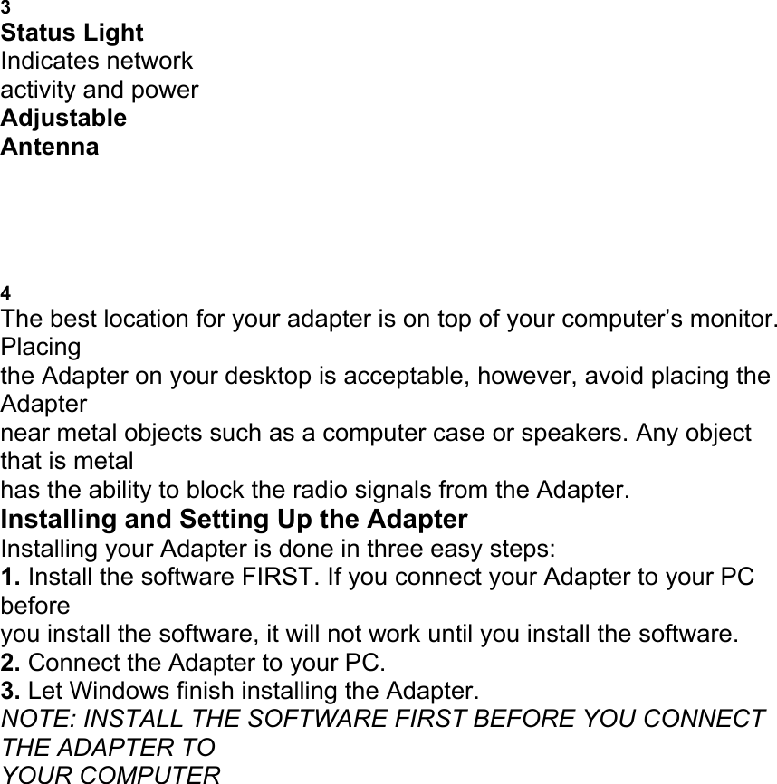 ADAPTER 3 Status Light Indicates network activity and power Adjustable Antenna PLACING THE WIRELESS USB NETWORK ADAPTER 4 The best location for your adapter is on top of your computer&rsquo;s monitor. Placing the Adapter on your desktop is acceptable, however, avoid placing the Adapter near metal objects such as a computer case or speakers. Any object that is metal has the ability to block the radio signals from the Adapter. Installing and Setting Up the Adapter Installing your Adapter is done in three easy steps: 1. Install the software FIRST. If you connect your Adapter to your PC before you install the software, it will not work until you install the software. 2. Connect the Adapter to your PC. 3. Let Windows finish installing the Adapter. NOTE: INSTALL THE SOFTWARE FIRST BEFORE YOU CONNECT THE ADAPTER TO YOUR COMPUTER 