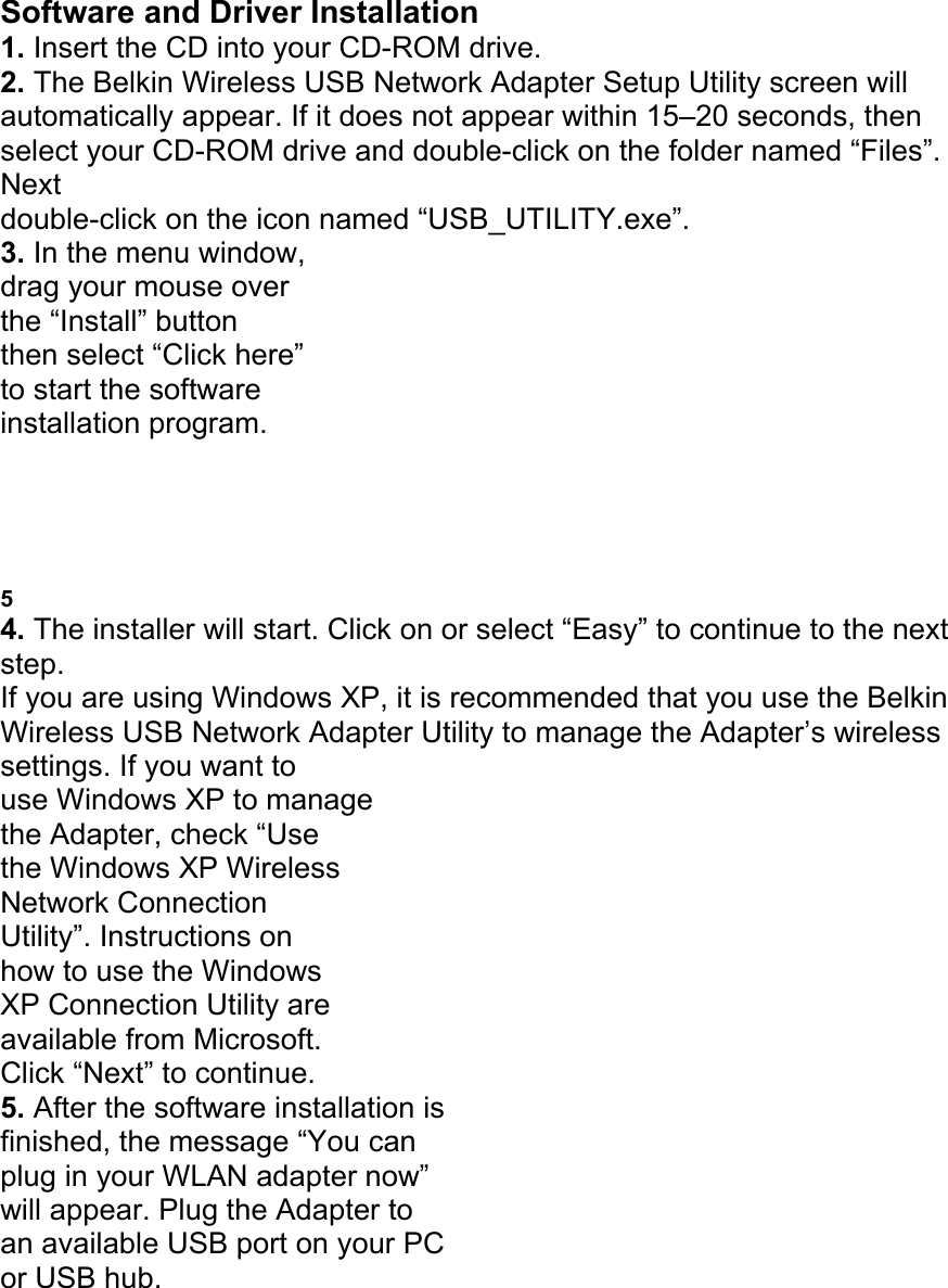 Software and Driver Installation 1. Insert the CD into your CD-ROM drive. 2. The Belkin Wireless USB Network Adapter Setup Utility screen will automatically appear. If it does not appear within 15&ndash;20 seconds, then select your CD-ROM drive and double-click on the folder named &ldquo;Files&rdquo;. Next double-click on the icon named &ldquo;USB_UTILITY.exe&rdquo;. 3. In the menu window, drag your mouse over the &ldquo;Install&rdquo; button then select &ldquo;Click here&rdquo; to start the software installation program. PLACING THE WIRELESS USB NETWORK ADAPTER 5 4. The installer will start. Click on or select &ldquo;Easy&rdquo; to continue to the next step. If you are using Windows XP, it is recommended that you use the Belkin Wireless USB Network Adapter Utility to manage the Adapter&rsquo;s wireless settings. If you want to use Windows XP to manage the Adapter, check &ldquo;Use the Windows XP Wireless Network Connection Utility&rdquo;. Instructions on how to use the Windows XP Connection Utility are available from Microsoft. Click &ldquo;Next&rdquo; to continue. 5. After the software installation is finished, the message &ldquo;You can plug in your WLAN adapter now&rdquo; will appear. Plug the Adapter to an available USB port on your PC or USB hub. 