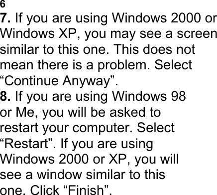 ADAPTER 6 7. If you are using Windows 2000 or Windows XP, you may see a screen similar to this one. This does not mean there is a problem. Select &ldquo;Continue Anyway&rdquo;. 8. If you are using Windows 98 or Me, you will be asked to restart your computer. Select &ldquo;Restart&rdquo;. If you are using Windows 2000 or XP, you will see a window similar to this one. Click &ldquo;Finish&rdquo;. PLACING THE WIRELESS USB NETWORK   